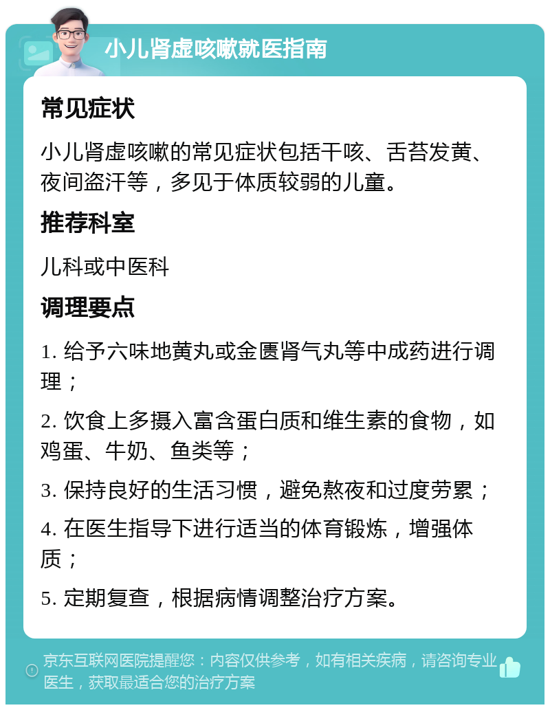 小儿肾虚咳嗽就医指南 常见症状 小儿肾虚咳嗽的常见症状包括干咳、舌苔发黄、夜间盗汗等，多见于体质较弱的儿童。 推荐科室 儿科或中医科 调理要点 1. 给予六味地黄丸或金匮肾气丸等中成药进行调理； 2. 饮食上多摄入富含蛋白质和维生素的食物，如鸡蛋、牛奶、鱼类等； 3. 保持良好的生活习惯，避免熬夜和过度劳累； 4. 在医生指导下进行适当的体育锻炼，增强体质； 5. 定期复查，根据病情调整治疗方案。