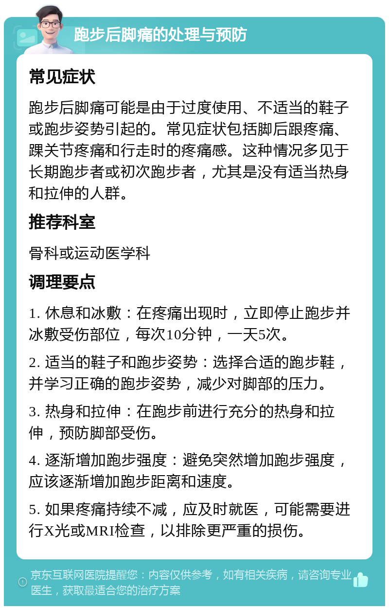 跑步后脚痛的处理与预防 常见症状 跑步后脚痛可能是由于过度使用、不适当的鞋子或跑步姿势引起的。常见症状包括脚后跟疼痛、踝关节疼痛和行走时的疼痛感。这种情况多见于长期跑步者或初次跑步者，尤其是没有适当热身和拉伸的人群。 推荐科室 骨科或运动医学科 调理要点 1. 休息和冰敷：在疼痛出现时，立即停止跑步并冰敷受伤部位，每次10分钟，一天5次。 2. 适当的鞋子和跑步姿势：选择合适的跑步鞋，并学习正确的跑步姿势，减少对脚部的压力。 3. 热身和拉伸：在跑步前进行充分的热身和拉伸，预防脚部受伤。 4. 逐渐增加跑步强度：避免突然增加跑步强度，应该逐渐增加跑步距离和速度。 5. 如果疼痛持续不减，应及时就医，可能需要进行X光或MRI检查，以排除更严重的损伤。