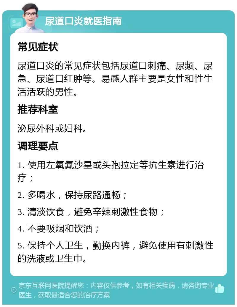 尿道口炎就医指南 常见症状 尿道口炎的常见症状包括尿道口刺痛、尿频、尿急、尿道口红肿等。易感人群主要是女性和性生活活跃的男性。 推荐科室 泌尿外科或妇科。 调理要点 1. 使用左氧氟沙星或头孢拉定等抗生素进行治疗； 2. 多喝水，保持尿路通畅； 3. 清淡饮食，避免辛辣刺激性食物； 4. 不要吸烟和饮酒； 5. 保持个人卫生，勤换内裤，避免使用有刺激性的洗液或卫生巾。