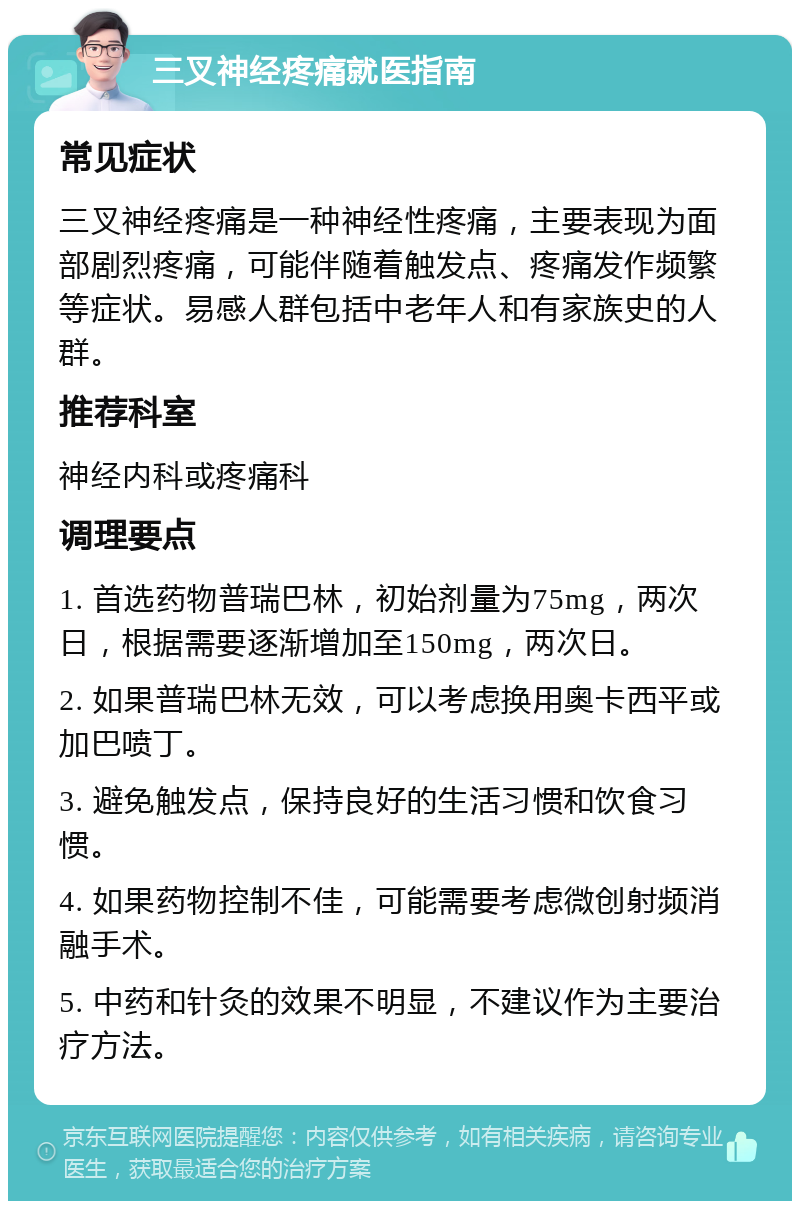 三叉神经疼痛就医指南 常见症状 三叉神经疼痛是一种神经性疼痛，主要表现为面部剧烈疼痛，可能伴随着触发点、疼痛发作频繁等症状。易感人群包括中老年人和有家族史的人群。 推荐科室 神经内科或疼痛科 调理要点 1. 首选药物普瑞巴林，初始剂量为75mg，两次日，根据需要逐渐增加至150mg，两次日。 2. 如果普瑞巴林无效，可以考虑换用奥卡西平或加巴喷丁。 3. 避免触发点，保持良好的生活习惯和饮食习惯。 4. 如果药物控制不佳，可能需要考虑微创射频消融手术。 5. 中药和针灸的效果不明显，不建议作为主要治疗方法。