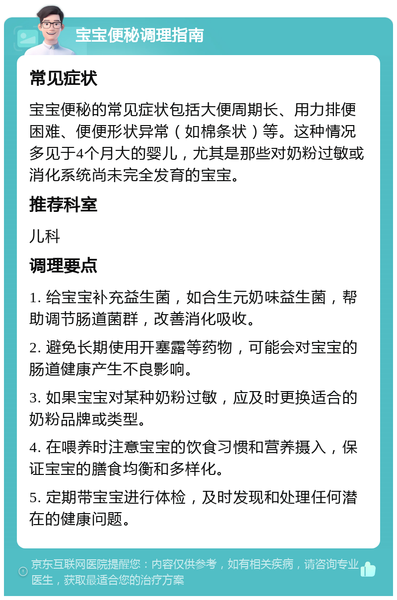 宝宝便秘调理指南 常见症状 宝宝便秘的常见症状包括大便周期长、用力排便困难、便便形状异常（如棉条状）等。这种情况多见于4个月大的婴儿，尤其是那些对奶粉过敏或消化系统尚未完全发育的宝宝。 推荐科室 儿科 调理要点 1. 给宝宝补充益生菌，如合生元奶味益生菌，帮助调节肠道菌群，改善消化吸收。 2. 避免长期使用开塞露等药物，可能会对宝宝的肠道健康产生不良影响。 3. 如果宝宝对某种奶粉过敏，应及时更换适合的奶粉品牌或类型。 4. 在喂养时注意宝宝的饮食习惯和营养摄入，保证宝宝的膳食均衡和多样化。 5. 定期带宝宝进行体检，及时发现和处理任何潜在的健康问题。