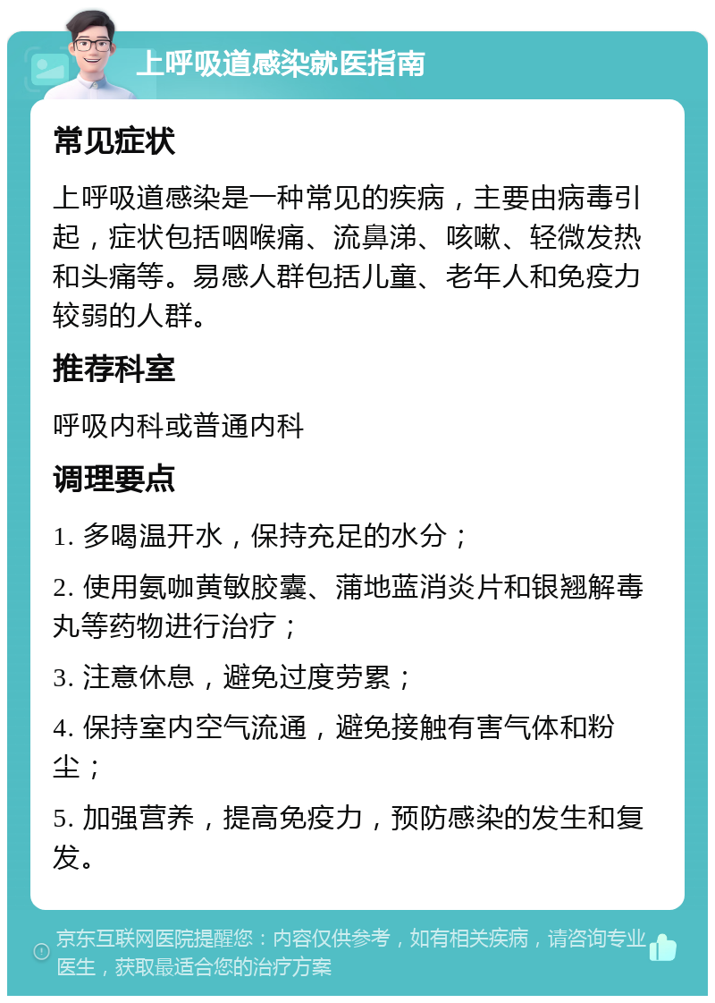 上呼吸道感染就医指南 常见症状 上呼吸道感染是一种常见的疾病，主要由病毒引起，症状包括咽喉痛、流鼻涕、咳嗽、轻微发热和头痛等。易感人群包括儿童、老年人和免疫力较弱的人群。 推荐科室 呼吸内科或普通内科 调理要点 1. 多喝温开水，保持充足的水分； 2. 使用氨咖黄敏胶囊、蒲地蓝消炎片和银翘解毒丸等药物进行治疗； 3. 注意休息，避免过度劳累； 4. 保持室内空气流通，避免接触有害气体和粉尘； 5. 加强营养，提高免疫力，预防感染的发生和复发。