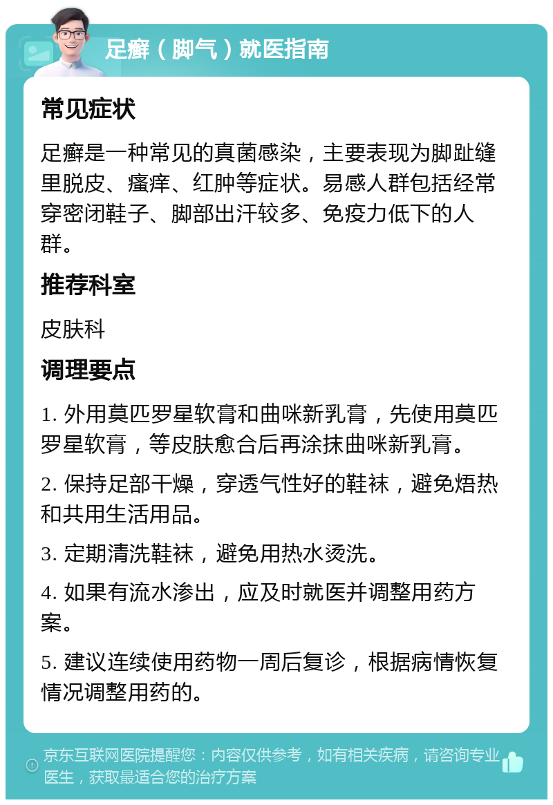 足癣（脚气）就医指南 常见症状 足癣是一种常见的真菌感染，主要表现为脚趾缝里脱皮、瘙痒、红肿等症状。易感人群包括经常穿密闭鞋子、脚部出汗较多、免疫力低下的人群。 推荐科室 皮肤科 调理要点 1. 外用莫匹罗星软膏和曲咪新乳膏，先使用莫匹罗星软膏，等皮肤愈合后再涂抹曲咪新乳膏。 2. 保持足部干燥，穿透气性好的鞋袜，避免焐热和共用生活用品。 3. 定期清洗鞋袜，避免用热水烫洗。 4. 如果有流水渗出，应及时就医并调整用药方案。 5. 建议连续使用药物一周后复诊，根据病情恢复情况调整用药的。