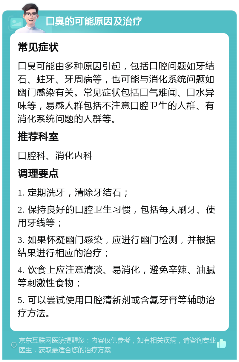 口臭的可能原因及治疗 常见症状 口臭可能由多种原因引起，包括口腔问题如牙结石、蛀牙、牙周病等，也可能与消化系统问题如幽门感染有关。常见症状包括口气难闻、口水异味等，易感人群包括不注意口腔卫生的人群、有消化系统问题的人群等。 推荐科室 口腔科、消化内科 调理要点 1. 定期洗牙，清除牙结石； 2. 保持良好的口腔卫生习惯，包括每天刷牙、使用牙线等； 3. 如果怀疑幽门感染，应进行幽门检测，并根据结果进行相应的治疗； 4. 饮食上应注意清淡、易消化，避免辛辣、油腻等刺激性食物； 5. 可以尝试使用口腔清新剂或含氟牙膏等辅助治疗方法。