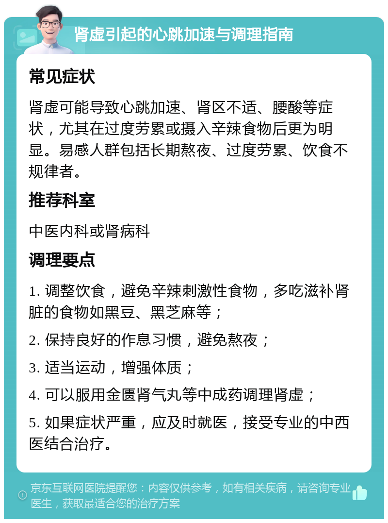 肾虚引起的心跳加速与调理指南 常见症状 肾虚可能导致心跳加速、肾区不适、腰酸等症状，尤其在过度劳累或摄入辛辣食物后更为明显。易感人群包括长期熬夜、过度劳累、饮食不规律者。 推荐科室 中医内科或肾病科 调理要点 1. 调整饮食，避免辛辣刺激性食物，多吃滋补肾脏的食物如黑豆、黑芝麻等； 2. 保持良好的作息习惯，避免熬夜； 3. 适当运动，增强体质； 4. 可以服用金匮肾气丸等中成药调理肾虚； 5. 如果症状严重，应及时就医，接受专业的中西医结合治疗。