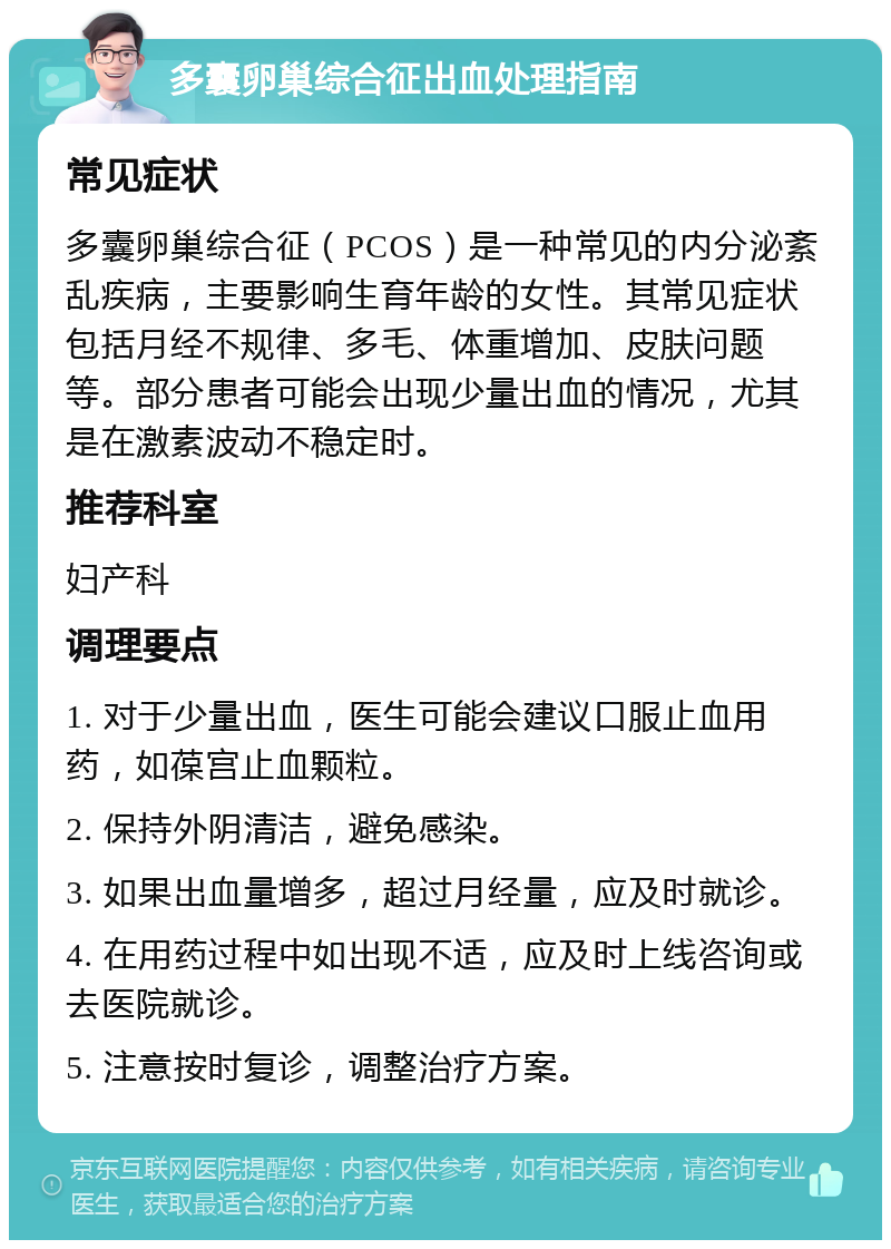 多囊卵巢综合征出血处理指南 常见症状 多囊卵巢综合征（PCOS）是一种常见的内分泌紊乱疾病，主要影响生育年龄的女性。其常见症状包括月经不规律、多毛、体重增加、皮肤问题等。部分患者可能会出现少量出血的情况，尤其是在激素波动不稳定时。 推荐科室 妇产科 调理要点 1. 对于少量出血，医生可能会建议口服止血用药，如葆宫止血颗粒。 2. 保持外阴清洁，避免感染。 3. 如果出血量增多，超过月经量，应及时就诊。 4. 在用药过程中如出现不适，应及时上线咨询或去医院就诊。 5. 注意按时复诊，调整治疗方案。