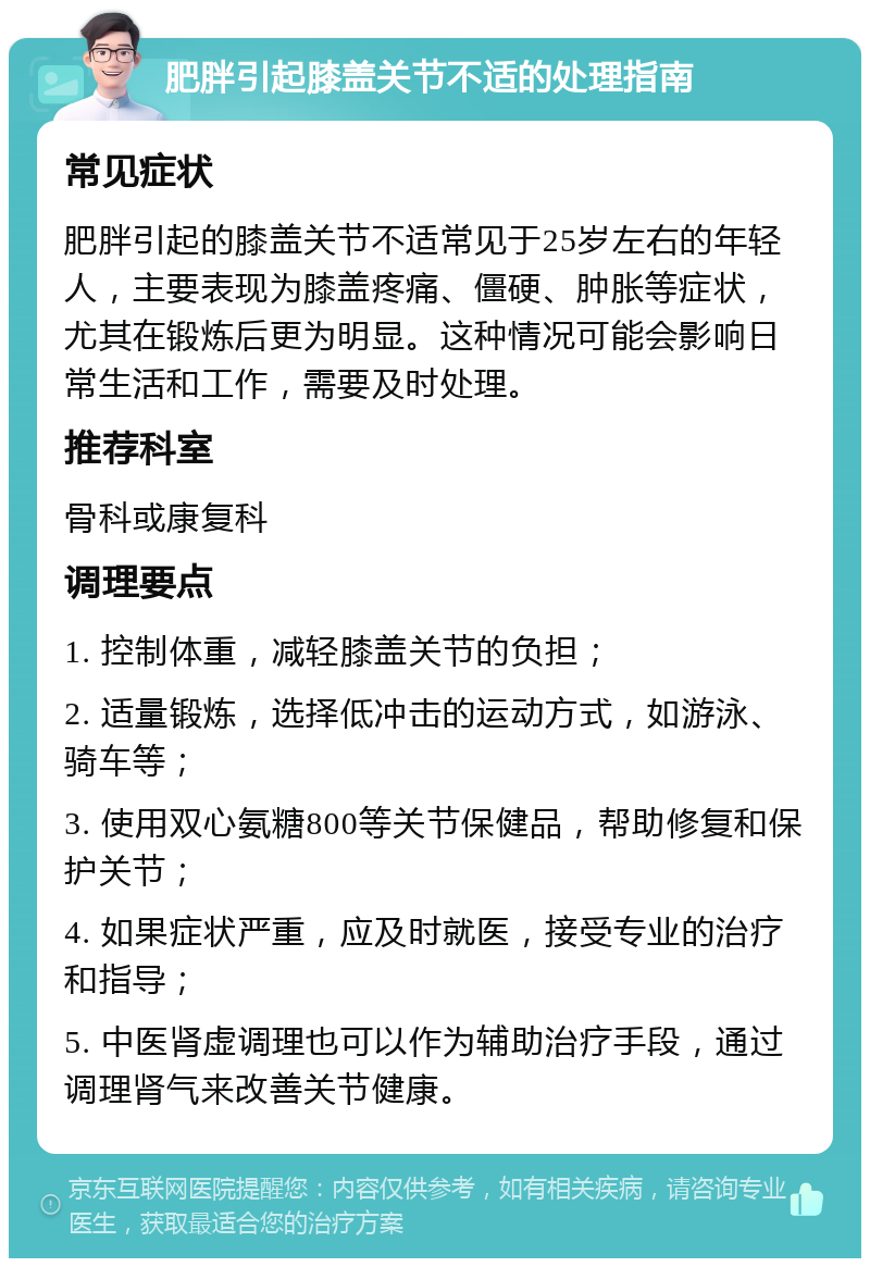 肥胖引起膝盖关节不适的处理指南 常见症状 肥胖引起的膝盖关节不适常见于25岁左右的年轻人，主要表现为膝盖疼痛、僵硬、肿胀等症状，尤其在锻炼后更为明显。这种情况可能会影响日常生活和工作，需要及时处理。 推荐科室 骨科或康复科 调理要点 1. 控制体重，减轻膝盖关节的负担； 2. 适量锻炼，选择低冲击的运动方式，如游泳、骑车等； 3. 使用双心氨糖800等关节保健品，帮助修复和保护关节； 4. 如果症状严重，应及时就医，接受专业的治疗和指导； 5. 中医肾虚调理也可以作为辅助治疗手段，通过调理肾气来改善关节健康。