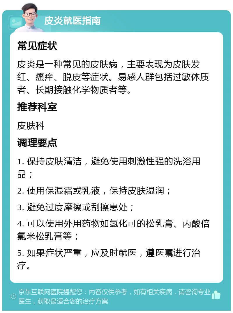 皮炎就医指南 常见症状 皮炎是一种常见的皮肤病，主要表现为皮肤发红、瘙痒、脱皮等症状。易感人群包括过敏体质者、长期接触化学物质者等。 推荐科室 皮肤科 调理要点 1. 保持皮肤清洁，避免使用刺激性强的洗浴用品； 2. 使用保湿霜或乳液，保持皮肤湿润； 3. 避免过度摩擦或刮擦患处； 4. 可以使用外用药物如氢化可的松乳膏、丙酸倍氯米松乳膏等； 5. 如果症状严重，应及时就医，遵医嘱进行治疗。