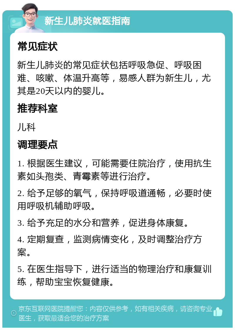 新生儿肺炎就医指南 常见症状 新生儿肺炎的常见症状包括呼吸急促、呼吸困难、咳嗽、体温升高等，易感人群为新生儿，尤其是20天以内的婴儿。 推荐科室 儿科 调理要点 1. 根据医生建议，可能需要住院治疗，使用抗生素如头孢类、青霉素等进行治疗。 2. 给予足够的氧气，保持呼吸道通畅，必要时使用呼吸机辅助呼吸。 3. 给予充足的水分和营养，促进身体康复。 4. 定期复查，监测病情变化，及时调整治疗方案。 5. 在医生指导下，进行适当的物理治疗和康复训练，帮助宝宝恢复健康。