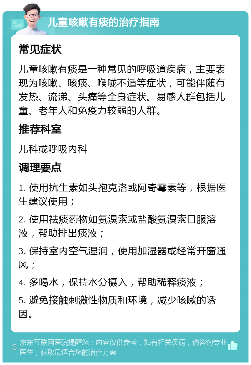 儿童咳嗽有痰的治疗指南 常见症状 儿童咳嗽有痰是一种常见的呼吸道疾病，主要表现为咳嗽、咳痰、喉咙不适等症状，可能伴随有发热、流涕、头痛等全身症状。易感人群包括儿童、老年人和免疫力较弱的人群。 推荐科室 儿科或呼吸内科 调理要点 1. 使用抗生素如头孢克洛或阿奇霉素等，根据医生建议使用； 2. 使用祛痰药物如氨溴索或盐酸氨溴索口服溶液，帮助排出痰液； 3. 保持室内空气湿润，使用加湿器或经常开窗通风； 4. 多喝水，保持水分摄入，帮助稀释痰液； 5. 避免接触刺激性物质和环境，减少咳嗽的诱因。