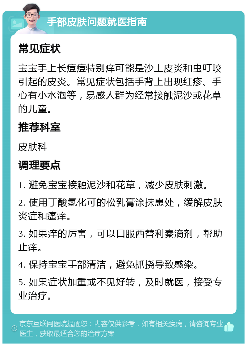 手部皮肤问题就医指南 常见症状 宝宝手上长痘痘特别痒可能是沙土皮炎和虫叮咬引起的皮炎。常见症状包括手背上出现红疹、手心有小水泡等，易感人群为经常接触泥沙或花草的儿童。 推荐科室 皮肤科 调理要点 1. 避免宝宝接触泥沙和花草，减少皮肤刺激。 2. 使用丁酸氢化可的松乳膏涂抹患处，缓解皮肤炎症和瘙痒。 3. 如果痒的厉害，可以口服西替利秦滴剂，帮助止痒。 4. 保持宝宝手部清洁，避免抓挠导致感染。 5. 如果症状加重或不见好转，及时就医，接受专业治疗。