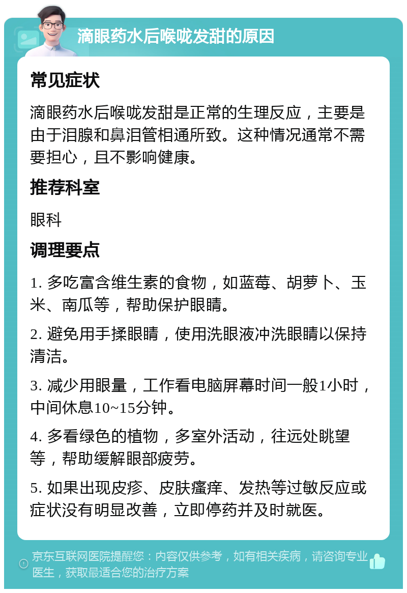 滴眼药水后喉咙发甜的原因 常见症状 滴眼药水后喉咙发甜是正常的生理反应，主要是由于泪腺和鼻泪管相通所致。这种情况通常不需要担心，且不影响健康。 推荐科室 眼科 调理要点 1. 多吃富含维生素的食物，如蓝莓、胡萝卜、玉米、南瓜等，帮助保护眼睛。 2. 避免用手揉眼睛，使用洗眼液冲洗眼睛以保持清洁。 3. 减少用眼量，工作看电脑屏幕时间一般1小时，中间休息10~15分钟。 4. 多看绿色的植物，多室外活动，往远处眺望等，帮助缓解眼部疲劳。 5. 如果出现皮疹、皮肤瘙痒、发热等过敏反应或症状没有明显改善，立即停药并及时就医。