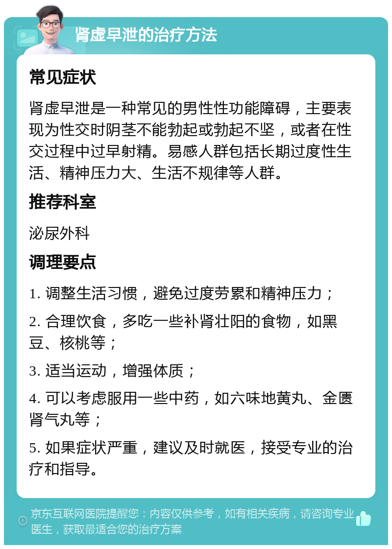 肾虚早泄的治疗方法 常见症状 肾虚早泄是一种常见的男性性功能障碍，主要表现为性交时阴茎不能勃起或勃起不坚，或者在性交过程中过早射精。易感人群包括长期过度性生活、精神压力大、生活不规律等人群。 推荐科室 泌尿外科 调理要点 1. 调整生活习惯，避免过度劳累和精神压力； 2. 合理饮食，多吃一些补肾壮阳的食物，如黑豆、核桃等； 3. 适当运动，增强体质； 4. 可以考虑服用一些中药，如六味地黄丸、金匮肾气丸等； 5. 如果症状严重，建议及时就医，接受专业的治疗和指导。