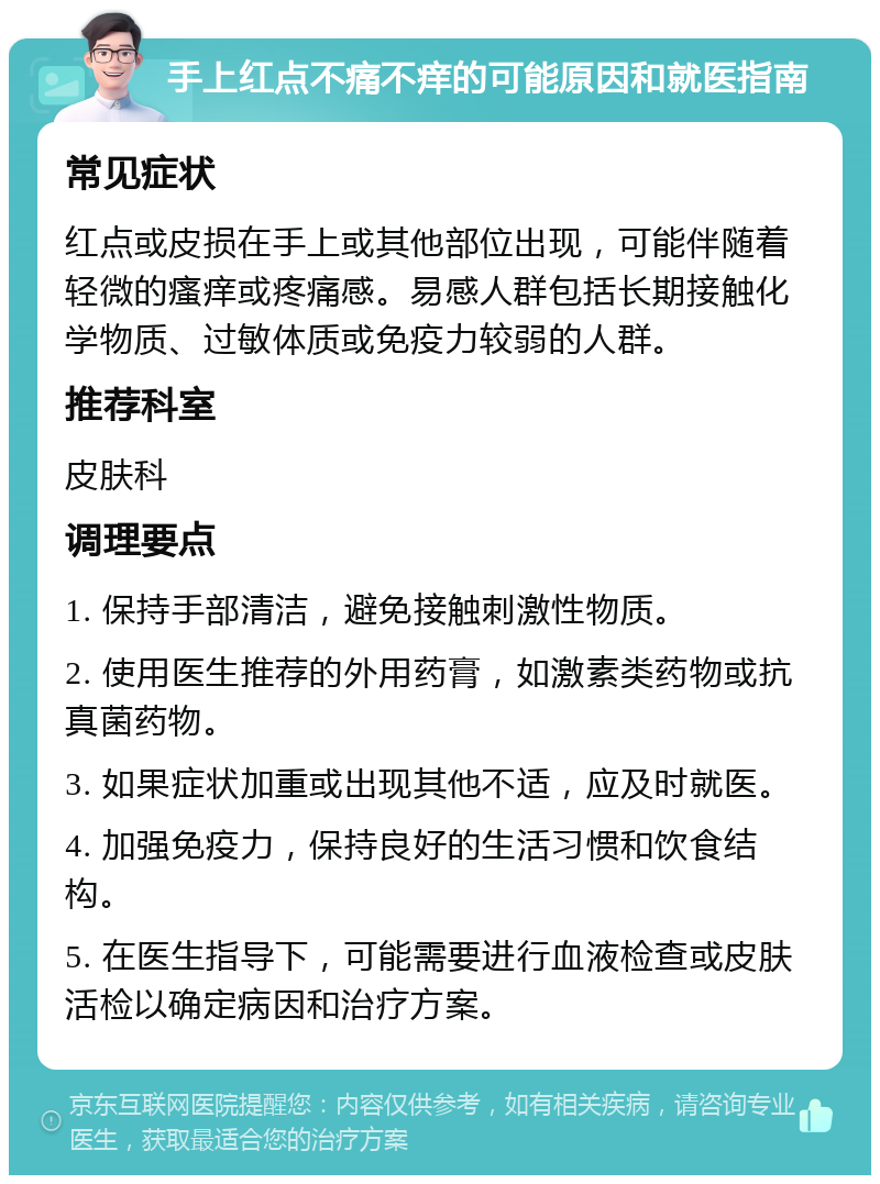 手上红点不痛不痒的可能原因和就医指南 常见症状 红点或皮损在手上或其他部位出现，可能伴随着轻微的瘙痒或疼痛感。易感人群包括长期接触化学物质、过敏体质或免疫力较弱的人群。 推荐科室 皮肤科 调理要点 1. 保持手部清洁，避免接触刺激性物质。 2. 使用医生推荐的外用药膏，如激素类药物或抗真菌药物。 3. 如果症状加重或出现其他不适，应及时就医。 4. 加强免疫力，保持良好的生活习惯和饮食结构。 5. 在医生指导下，可能需要进行血液检查或皮肤活检以确定病因和治疗方案。