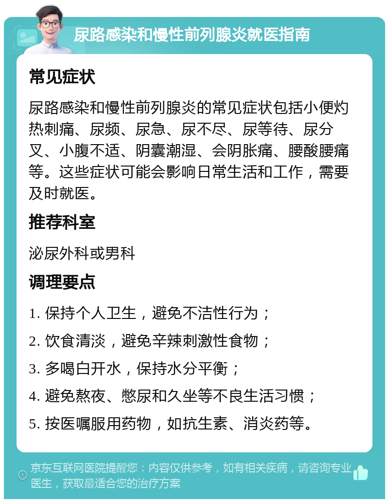 尿路感染和慢性前列腺炎就医指南 常见症状 尿路感染和慢性前列腺炎的常见症状包括小便灼热刺痛、尿频、尿急、尿不尽、尿等待、尿分叉、小腹不适、阴囊潮湿、会阴胀痛、腰酸腰痛等。这些症状可能会影响日常生活和工作，需要及时就医。 推荐科室 泌尿外科或男科 调理要点 1. 保持个人卫生，避免不洁性行为； 2. 饮食清淡，避免辛辣刺激性食物； 3. 多喝白开水，保持水分平衡； 4. 避免熬夜、憋尿和久坐等不良生活习惯； 5. 按医嘱服用药物，如抗生素、消炎药等。