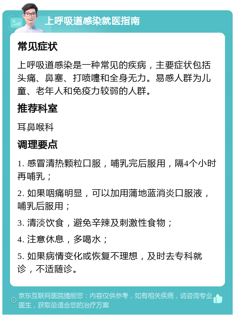 上呼吸道感染就医指南 常见症状 上呼吸道感染是一种常见的疾病，主要症状包括头痛、鼻塞、打喷嚏和全身无力。易感人群为儿童、老年人和免疫力较弱的人群。 推荐科室 耳鼻喉科 调理要点 1. 感冒清热颗粒口服，哺乳完后服用，隔4个小时再哺乳； 2. 如果咽痛明显，可以加用蒲地蓝消炎口服液，哺乳后服用； 3. 清淡饮食，避免辛辣及刺激性食物； 4. 注意休息，多喝水； 5. 如果病情变化或恢复不理想，及时去专科就诊，不适随诊。