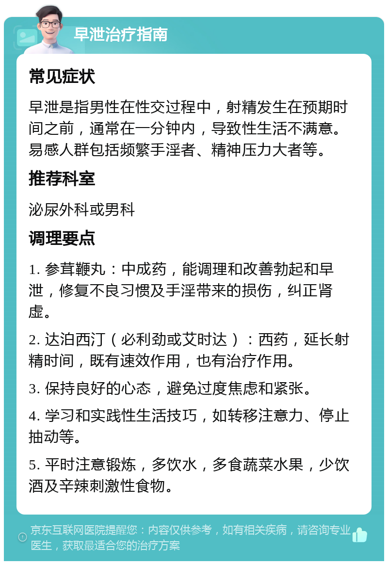 早泄治疗指南 常见症状 早泄是指男性在性交过程中，射精发生在预期时间之前，通常在一分钟内，导致性生活不满意。易感人群包括频繁手淫者、精神压力大者等。 推荐科室 泌尿外科或男科 调理要点 1. 参茸鞭丸：中成药，能调理和改善勃起和早泄，修复不良习惯及手淫带来的损伤，纠正肾虚。 2. 达泊西汀（必利劲或艾时达）：西药，延长射精时间，既有速效作用，也有治疗作用。 3. 保持良好的心态，避免过度焦虑和紧张。 4. 学习和实践性生活技巧，如转移注意力、停止抽动等。 5. 平时注意锻炼，多饮水，多食蔬菜水果，少饮酒及辛辣刺激性食物。