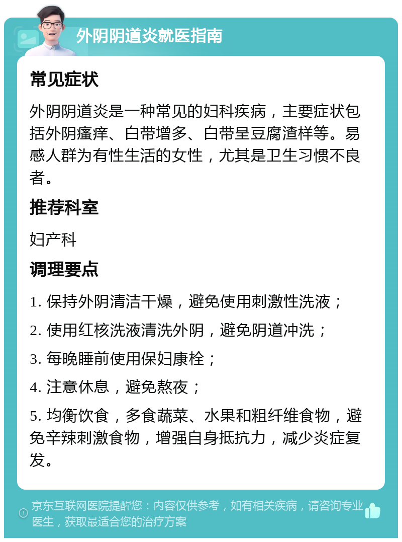 外阴阴道炎就医指南 常见症状 外阴阴道炎是一种常见的妇科疾病，主要症状包括外阴瘙痒、白带增多、白带呈豆腐渣样等。易感人群为有性生活的女性，尤其是卫生习惯不良者。 推荐科室 妇产科 调理要点 1. 保持外阴清洁干燥，避免使用刺激性洗液； 2. 使用红核洗液清洗外阴，避免阴道冲洗； 3. 每晚睡前使用保妇康栓； 4. 注意休息，避免熬夜； 5. 均衡饮食，多食蔬菜、水果和粗纤维食物，避免辛辣刺激食物，增强自身抵抗力，减少炎症复发。