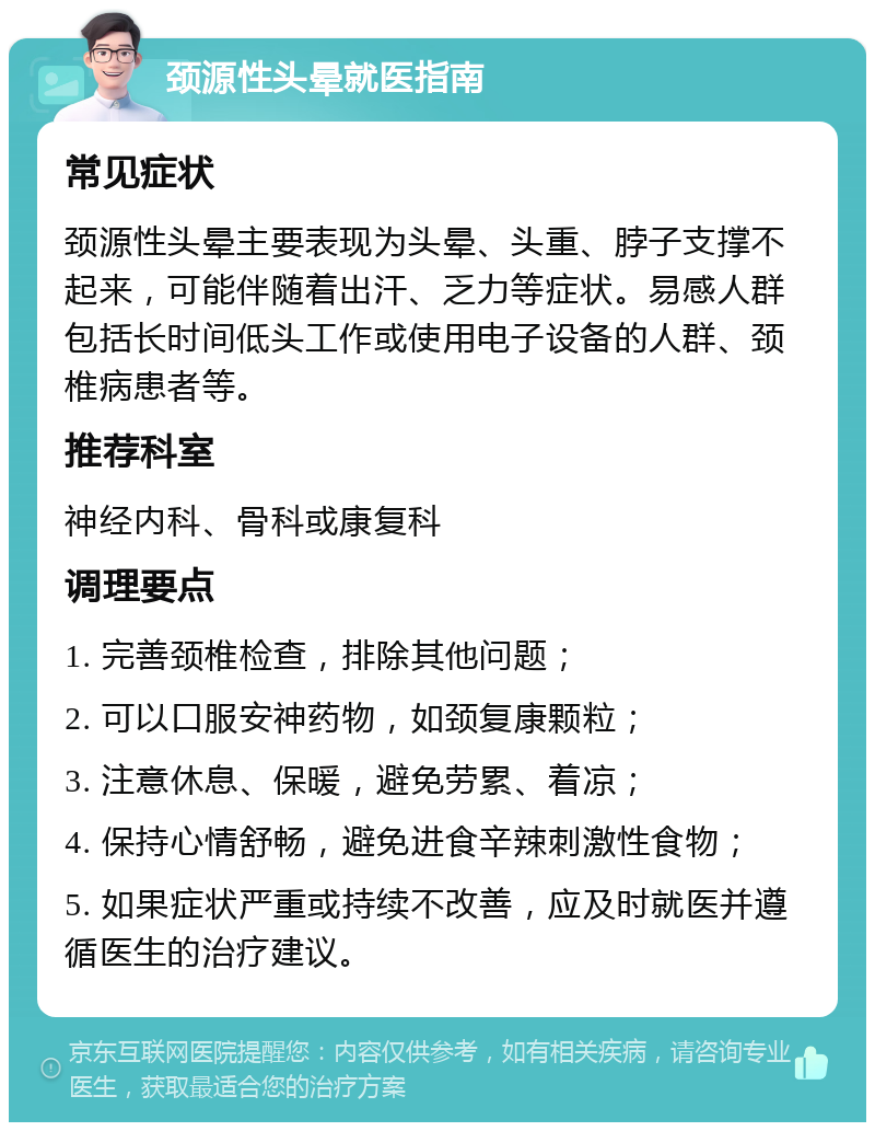 颈源性头晕就医指南 常见症状 颈源性头晕主要表现为头晕、头重、脖子支撑不起来，可能伴随着出汗、乏力等症状。易感人群包括长时间低头工作或使用电子设备的人群、颈椎病患者等。 推荐科室 神经内科、骨科或康复科 调理要点 1. 完善颈椎检查，排除其他问题； 2. 可以口服安神药物，如颈复康颗粒； 3. 注意休息、保暖，避免劳累、着凉； 4. 保持心情舒畅，避免进食辛辣刺激性食物； 5. 如果症状严重或持续不改善，应及时就医并遵循医生的治疗建议。