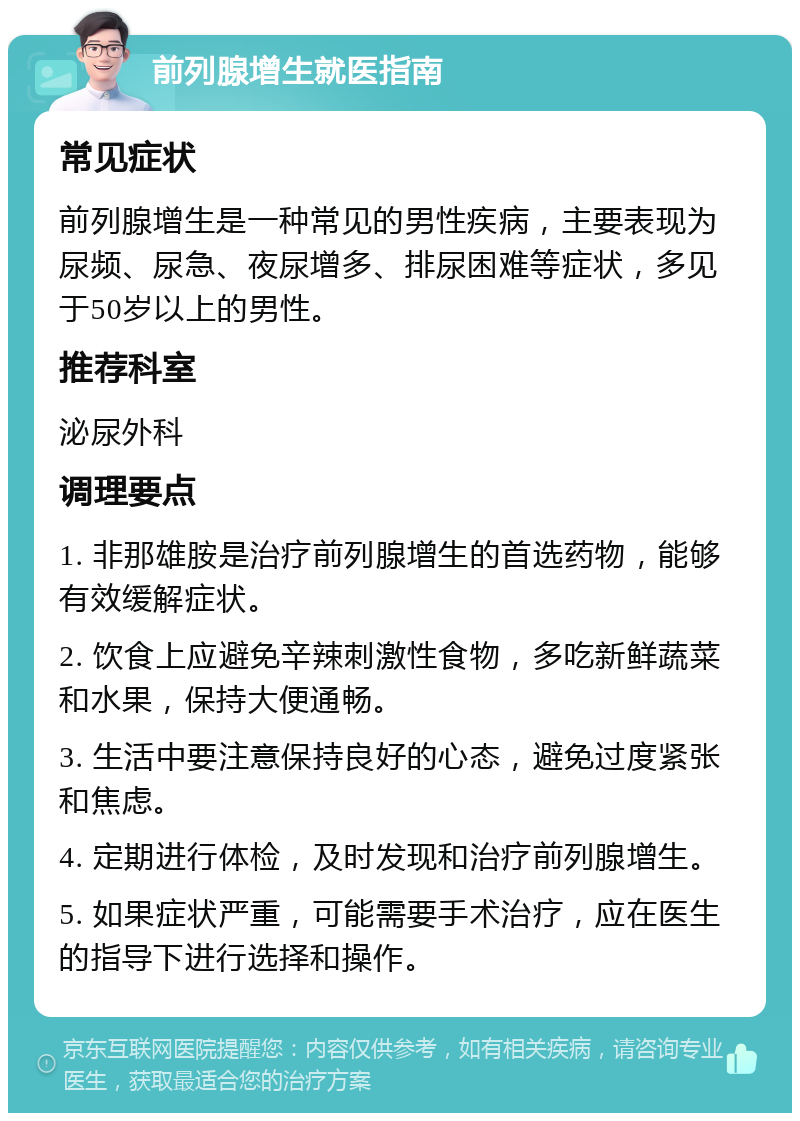 前列腺增生就医指南 常见症状 前列腺增生是一种常见的男性疾病，主要表现为尿频、尿急、夜尿增多、排尿困难等症状，多见于50岁以上的男性。 推荐科室 泌尿外科 调理要点 1. 非那雄胺是治疗前列腺增生的首选药物，能够有效缓解症状。 2. 饮食上应避免辛辣刺激性食物，多吃新鲜蔬菜和水果，保持大便通畅。 3. 生活中要注意保持良好的心态，避免过度紧张和焦虑。 4. 定期进行体检，及时发现和治疗前列腺增生。 5. 如果症状严重，可能需要手术治疗，应在医生的指导下进行选择和操作。