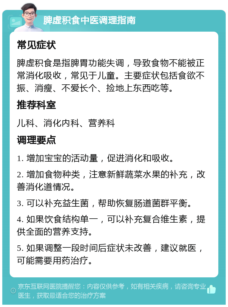 脾虚积食中医调理指南 常见症状 脾虚积食是指脾胃功能失调，导致食物不能被正常消化吸收，常见于儿童。主要症状包括食欲不振、消瘦、不爱长个、捡地上东西吃等。 推荐科室 儿科、消化内科、营养科 调理要点 1. 增加宝宝的活动量，促进消化和吸收。 2. 增加食物种类，注意新鲜蔬菜水果的补充，改善消化道情况。 3. 可以补充益生菌，帮助恢复肠道菌群平衡。 4. 如果饮食结构单一，可以补充复合维生素，提供全面的营养支持。 5. 如果调整一段时间后症状未改善，建议就医，可能需要用药治疗。