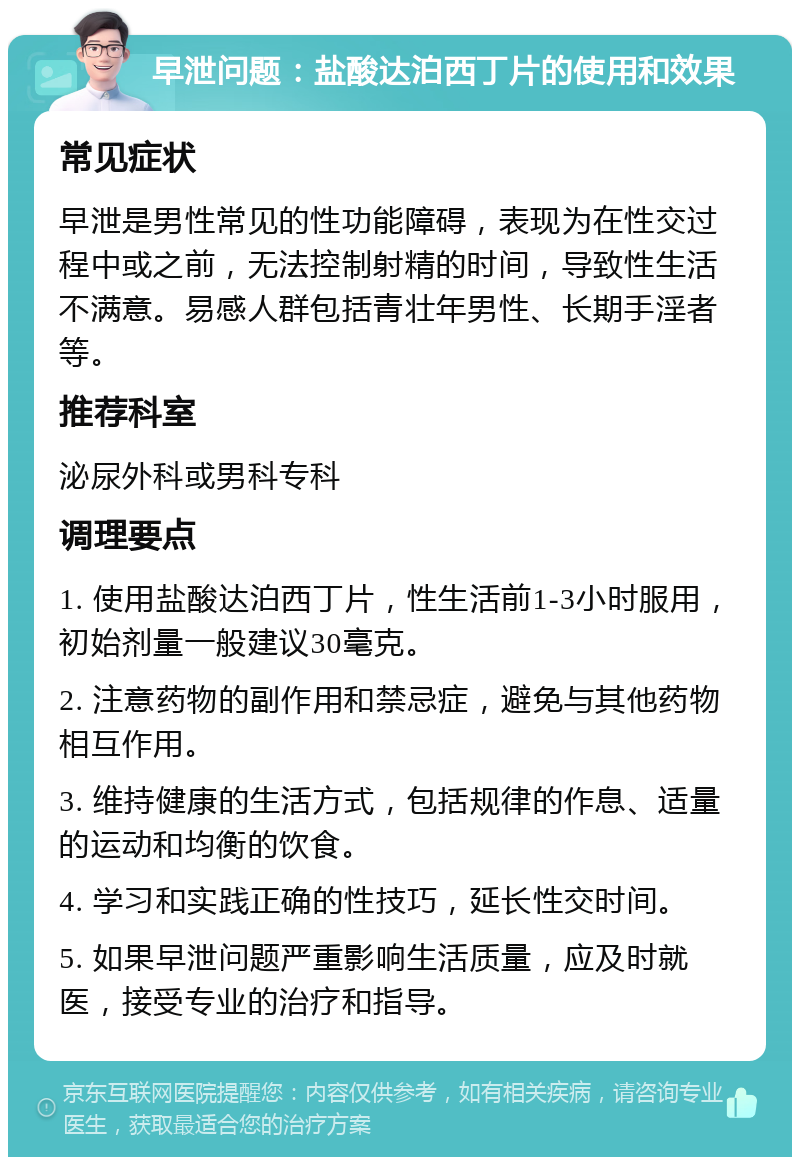 早泄问题：盐酸达泊西丁片的使用和效果 常见症状 早泄是男性常见的性功能障碍，表现为在性交过程中或之前，无法控制射精的时间，导致性生活不满意。易感人群包括青壮年男性、长期手淫者等。 推荐科室 泌尿外科或男科专科 调理要点 1. 使用盐酸达泊西丁片，性生活前1-3小时服用，初始剂量一般建议30毫克。 2. 注意药物的副作用和禁忌症，避免与其他药物相互作用。 3. 维持健康的生活方式，包括规律的作息、适量的运动和均衡的饮食。 4. 学习和实践正确的性技巧，延长性交时间。 5. 如果早泄问题严重影响生活质量，应及时就医，接受专业的治疗和指导。