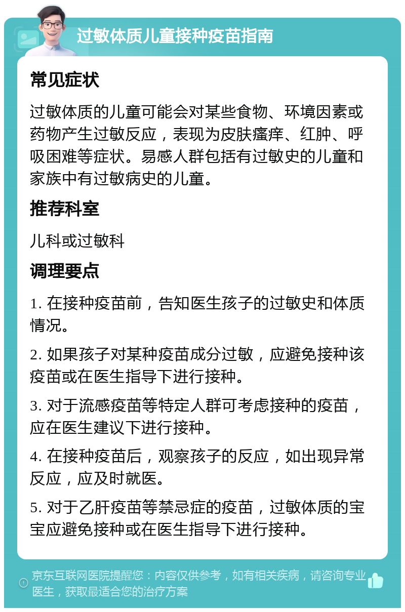 过敏体质儿童接种疫苗指南 常见症状 过敏体质的儿童可能会对某些食物、环境因素或药物产生过敏反应，表现为皮肤瘙痒、红肿、呼吸困难等症状。易感人群包括有过敏史的儿童和家族中有过敏病史的儿童。 推荐科室 儿科或过敏科 调理要点 1. 在接种疫苗前，告知医生孩子的过敏史和体质情况。 2. 如果孩子对某种疫苗成分过敏，应避免接种该疫苗或在医生指导下进行接种。 3. 对于流感疫苗等特定人群可考虑接种的疫苗，应在医生建议下进行接种。 4. 在接种疫苗后，观察孩子的反应，如出现异常反应，应及时就医。 5. 对于乙肝疫苗等禁忌症的疫苗，过敏体质的宝宝应避免接种或在医生指导下进行接种。