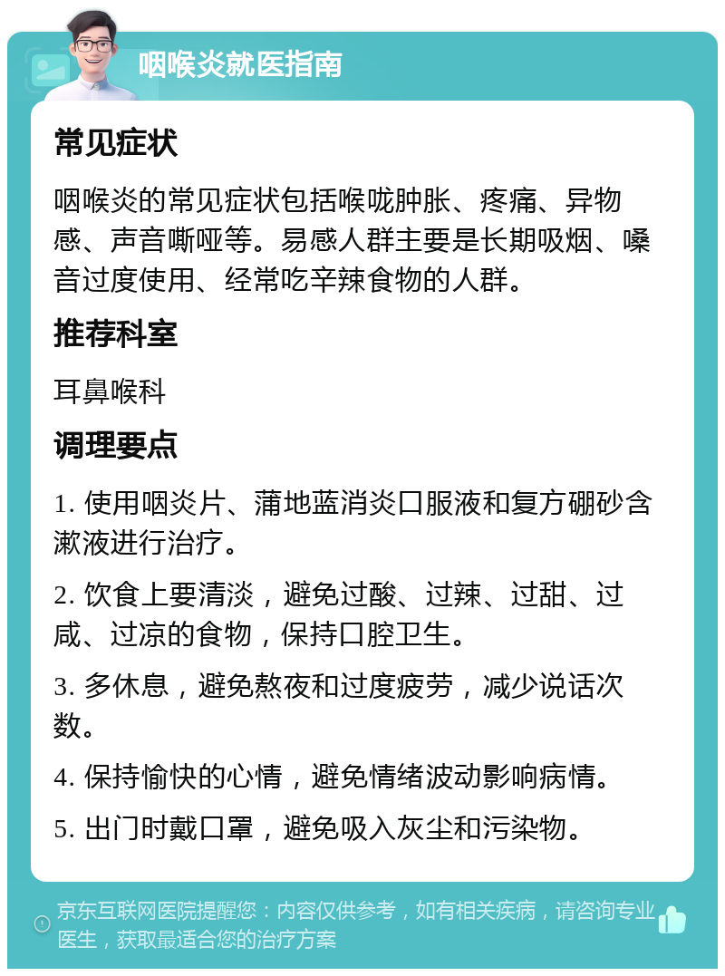 咽喉炎就医指南 常见症状 咽喉炎的常见症状包括喉咙肿胀、疼痛、异物感、声音嘶哑等。易感人群主要是长期吸烟、嗓音过度使用、经常吃辛辣食物的人群。 推荐科室 耳鼻喉科 调理要点 1. 使用咽炎片、蒲地蓝消炎口服液和复方硼砂含漱液进行治疗。 2. 饮食上要清淡，避免过酸、过辣、过甜、过咸、过凉的食物，保持口腔卫生。 3. 多休息，避免熬夜和过度疲劳，减少说话次数。 4. 保持愉快的心情，避免情绪波动影响病情。 5. 出门时戴口罩，避免吸入灰尘和污染物。