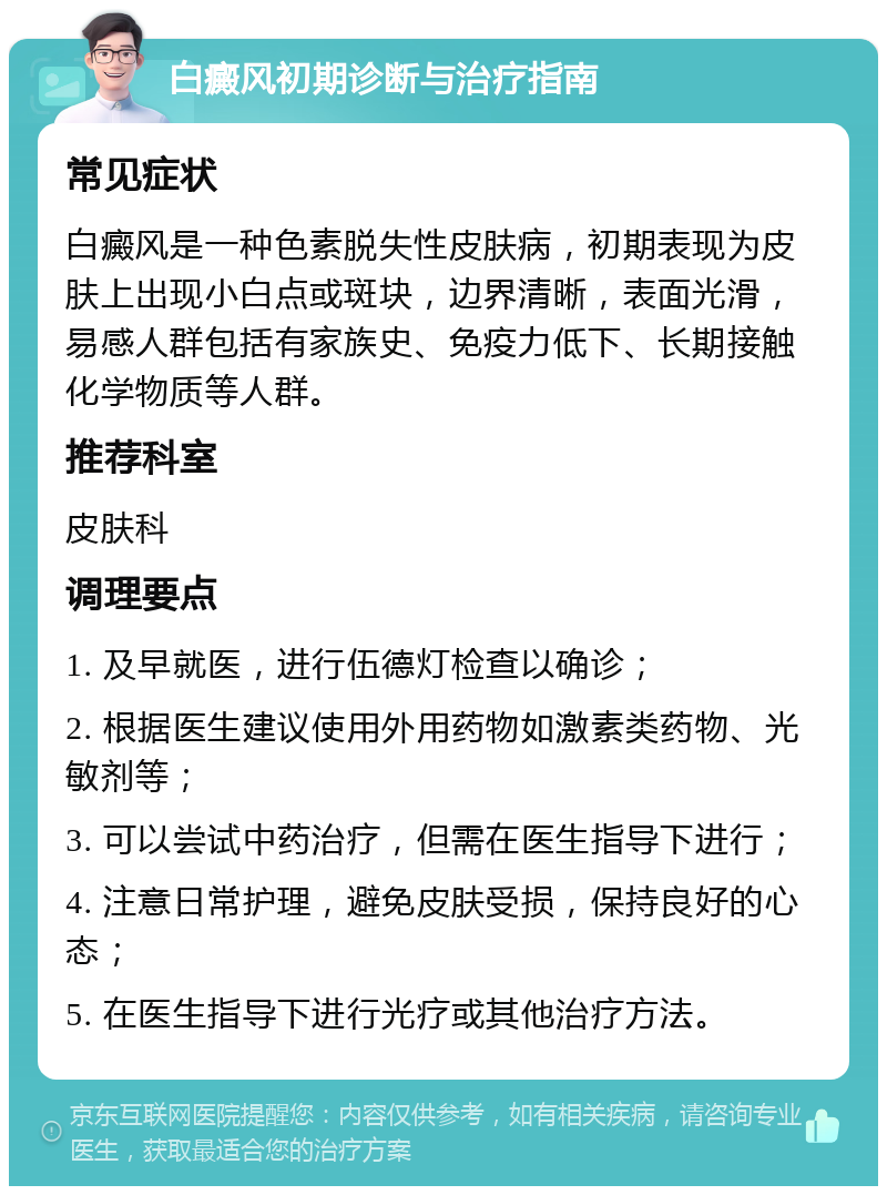 白癜风初期诊断与治疗指南 常见症状 白癜风是一种色素脱失性皮肤病，初期表现为皮肤上出现小白点或斑块，边界清晰，表面光滑，易感人群包括有家族史、免疫力低下、长期接触化学物质等人群。 推荐科室 皮肤科 调理要点 1. 及早就医，进行伍德灯检查以确诊； 2. 根据医生建议使用外用药物如激素类药物、光敏剂等； 3. 可以尝试中药治疗，但需在医生指导下进行； 4. 注意日常护理，避免皮肤受损，保持良好的心态； 5. 在医生指导下进行光疗或其他治疗方法。