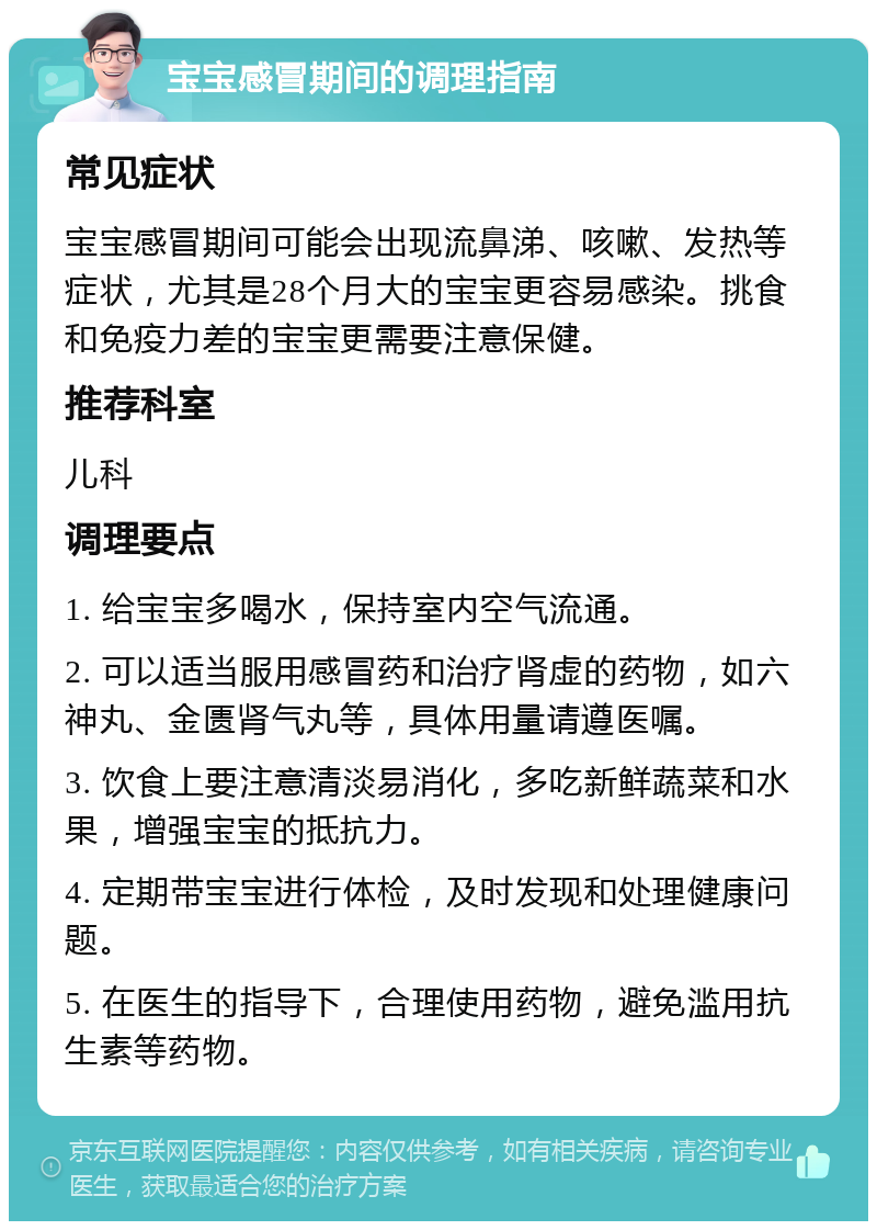 宝宝感冒期间的调理指南 常见症状 宝宝感冒期间可能会出现流鼻涕、咳嗽、发热等症状，尤其是28个月大的宝宝更容易感染。挑食和免疫力差的宝宝更需要注意保健。 推荐科室 儿科 调理要点 1. 给宝宝多喝水，保持室内空气流通。 2. 可以适当服用感冒药和治疗肾虚的药物，如六神丸、金匮肾气丸等，具体用量请遵医嘱。 3. 饮食上要注意清淡易消化，多吃新鲜蔬菜和水果，增强宝宝的抵抗力。 4. 定期带宝宝进行体检，及时发现和处理健康问题。 5. 在医生的指导下，合理使用药物，避免滥用抗生素等药物。