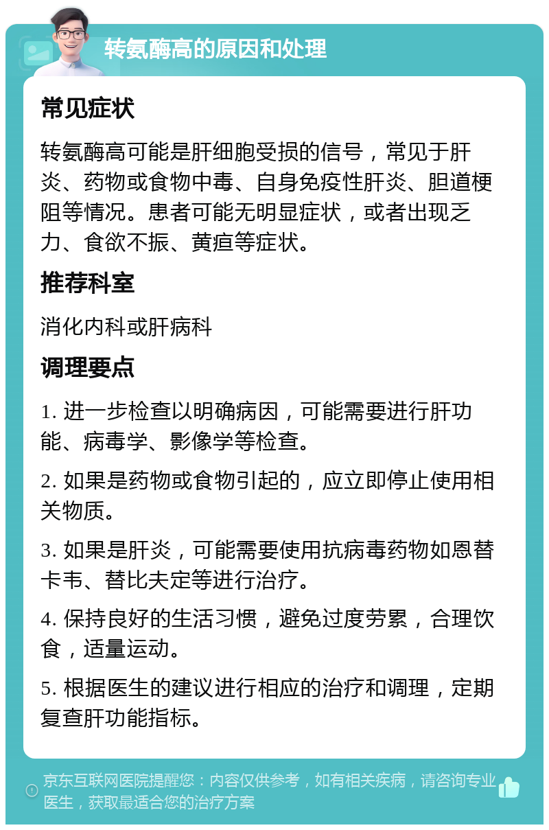 转氨酶高的原因和处理 常见症状 转氨酶高可能是肝细胞受损的信号，常见于肝炎、药物或食物中毒、自身免疫性肝炎、胆道梗阻等情况。患者可能无明显症状，或者出现乏力、食欲不振、黄疸等症状。 推荐科室 消化内科或肝病科 调理要点 1. 进一步检查以明确病因，可能需要进行肝功能、病毒学、影像学等检查。 2. 如果是药物或食物引起的，应立即停止使用相关物质。 3. 如果是肝炎，可能需要使用抗病毒药物如恩替卡韦、替比夫定等进行治疗。 4. 保持良好的生活习惯，避免过度劳累，合理饮食，适量运动。 5. 根据医生的建议进行相应的治疗和调理，定期复查肝功能指标。