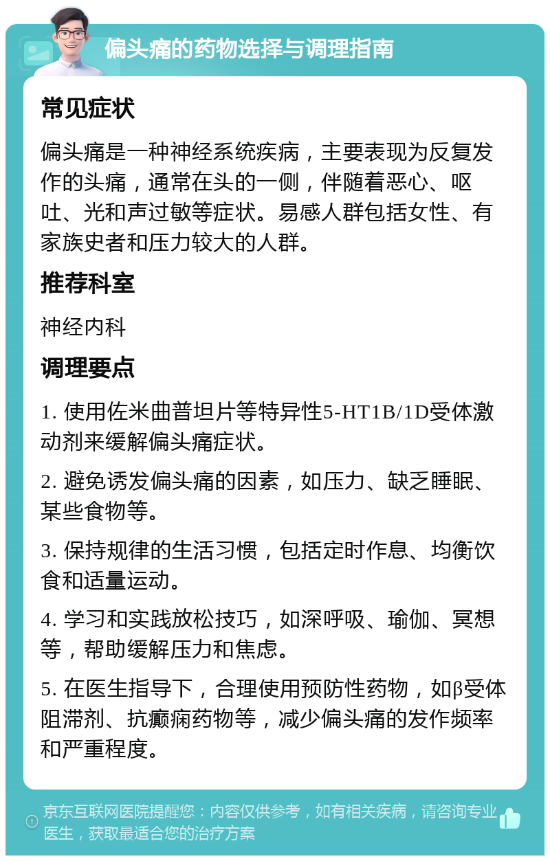 偏头痛的药物选择与调理指南 常见症状 偏头痛是一种神经系统疾病，主要表现为反复发作的头痛，通常在头的一侧，伴随着恶心、呕吐、光和声过敏等症状。易感人群包括女性、有家族史者和压力较大的人群。 推荐科室 神经内科 调理要点 1. 使用佐米曲普坦片等特异性5-HT1B/1D受体激动剂来缓解偏头痛症状。 2. 避免诱发偏头痛的因素，如压力、缺乏睡眠、某些食物等。 3. 保持规律的生活习惯，包括定时作息、均衡饮食和适量运动。 4. 学习和实践放松技巧，如深呼吸、瑜伽、冥想等，帮助缓解压力和焦虑。 5. 在医生指导下，合理使用预防性药物，如β受体阻滞剂、抗癫痫药物等，减少偏头痛的发作频率和严重程度。