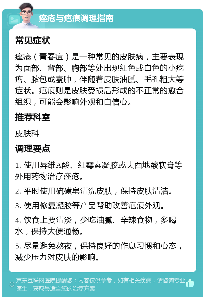 痤疮与疤痕调理指南 常见症状 痤疮（青春痘）是一种常见的皮肤病，主要表现为面部、背部、胸部等处出现红色或白色的小疙瘩、脓包或囊肿，伴随着皮肤油腻、毛孔粗大等症状。疤痕则是皮肤受损后形成的不正常的愈合组织，可能会影响外观和自信心。 推荐科室 皮肤科 调理要点 1. 使用异维A酸、红霉素凝胶或夫西地酸软膏等外用药物治疗痤疮。 2. 平时使用硫磺皂清洗皮肤，保持皮肤清洁。 3. 使用修复凝胶等产品帮助改善疤痕外观。 4. 饮食上要清淡，少吃油腻、辛辣食物，多喝水，保持大便通畅。 5. 尽量避免熬夜，保持良好的作息习惯和心态，减少压力对皮肤的影响。