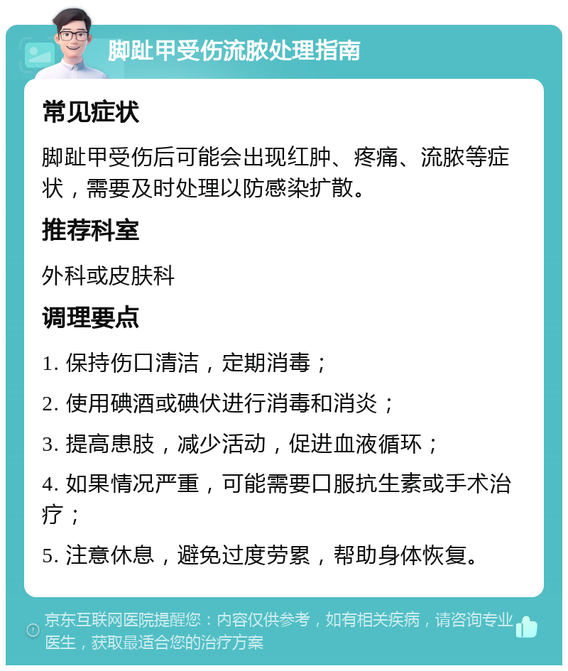 脚趾甲受伤流脓处理指南 常见症状 脚趾甲受伤后可能会出现红肿、疼痛、流脓等症状，需要及时处理以防感染扩散。 推荐科室 外科或皮肤科 调理要点 1. 保持伤口清洁，定期消毒； 2. 使用碘酒或碘伏进行消毒和消炎； 3. 提高患肢，减少活动，促进血液循环； 4. 如果情况严重，可能需要口服抗生素或手术治疗； 5. 注意休息，避免过度劳累，帮助身体恢复。