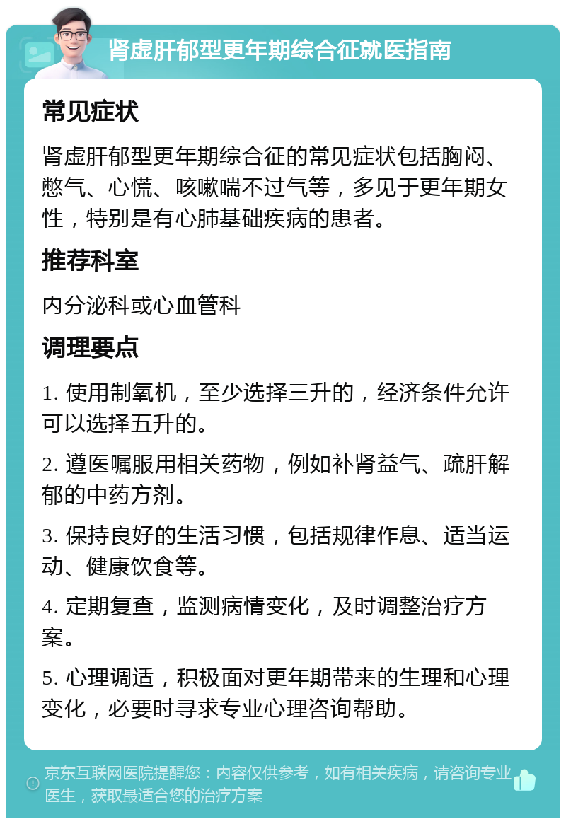 肾虚肝郁型更年期综合征就医指南 常见症状 肾虚肝郁型更年期综合征的常见症状包括胸闷、憋气、心慌、咳嗽喘不过气等，多见于更年期女性，特别是有心肺基础疾病的患者。 推荐科室 内分泌科或心血管科 调理要点 1. 使用制氧机，至少选择三升的，经济条件允许可以选择五升的。 2. 遵医嘱服用相关药物，例如补肾益气、疏肝解郁的中药方剂。 3. 保持良好的生活习惯，包括规律作息、适当运动、健康饮食等。 4. 定期复查，监测病情变化，及时调整治疗方案。 5. 心理调适，积极面对更年期带来的生理和心理变化，必要时寻求专业心理咨询帮助。