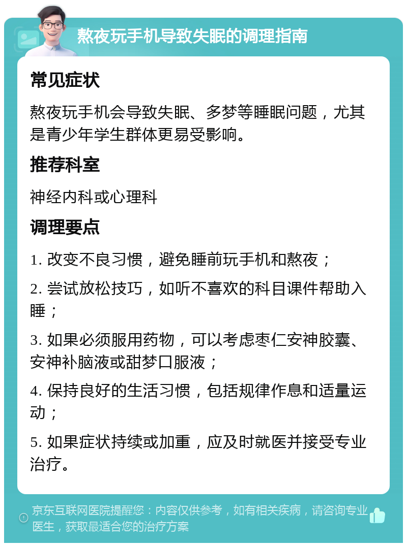 熬夜玩手机导致失眠的调理指南 常见症状 熬夜玩手机会导致失眠、多梦等睡眠问题，尤其是青少年学生群体更易受影响。 推荐科室 神经内科或心理科 调理要点 1. 改变不良习惯，避免睡前玩手机和熬夜； 2. 尝试放松技巧，如听不喜欢的科目课件帮助入睡； 3. 如果必须服用药物，可以考虑枣仁安神胶囊、安神补脑液或甜梦口服液； 4. 保持良好的生活习惯，包括规律作息和适量运动； 5. 如果症状持续或加重，应及时就医并接受专业治疗。