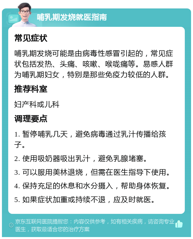 哺乳期发烧就医指南 常见症状 哺乳期发烧可能是由病毒性感冒引起的，常见症状包括发热、头痛、咳嗽、喉咙痛等。易感人群为哺乳期妇女，特别是那些免疫力较低的人群。 推荐科室 妇产科或儿科 调理要点 1. 暂停哺乳几天，避免病毒通过乳汁传播给孩子。 2. 使用吸奶器吸出乳汁，避免乳腺堵塞。 3. 可以服用美林退烧，但需在医生指导下使用。 4. 保持充足的休息和水分摄入，帮助身体恢复。 5. 如果症状加重或持续不退，应及时就医。