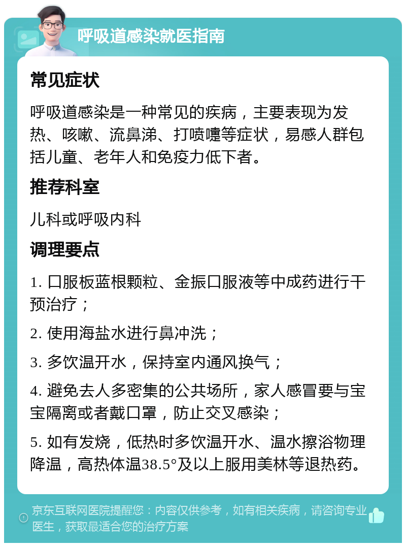 呼吸道感染就医指南 常见症状 呼吸道感染是一种常见的疾病，主要表现为发热、咳嗽、流鼻涕、打喷嚏等症状，易感人群包括儿童、老年人和免疫力低下者。 推荐科室 儿科或呼吸内科 调理要点 1. 口服板蓝根颗粒、金振口服液等中成药进行干预治疗； 2. 使用海盐水进行鼻冲洗； 3. 多饮温开水，保持室内通风换气； 4. 避免去人多密集的公共场所，家人感冒要与宝宝隔离或者戴口罩，防止交叉感染； 5. 如有发烧，低热时多饮温开水、温水擦浴物理降温，高热体温38.5°及以上服用美林等退热药。