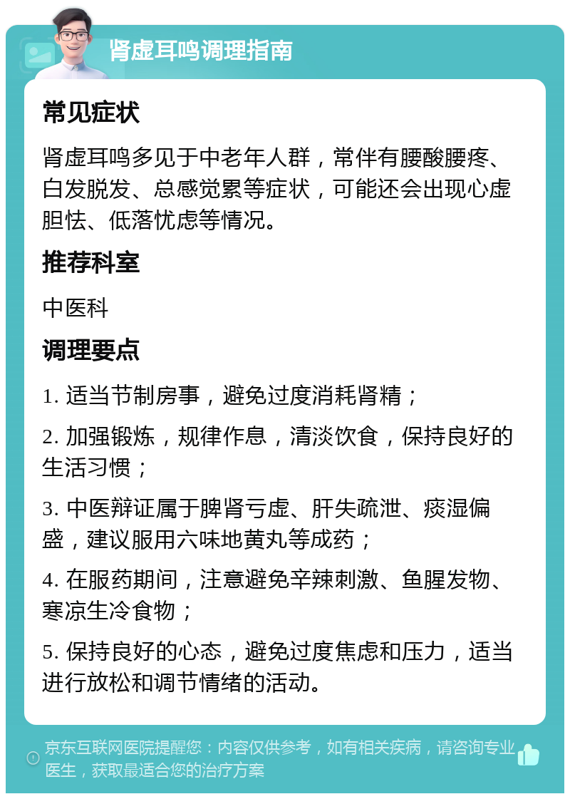 肾虚耳鸣调理指南 常见症状 肾虚耳鸣多见于中老年人群，常伴有腰酸腰疼、白发脱发、总感觉累等症状，可能还会出现心虚胆怯、低落忧虑等情况。 推荐科室 中医科 调理要点 1. 适当节制房事，避免过度消耗肾精； 2. 加强锻炼，规律作息，清淡饮食，保持良好的生活习惯； 3. 中医辩证属于脾肾亏虚、肝失疏泄、痰湿偏盛，建议服用六味地黄丸等成药； 4. 在服药期间，注意避免辛辣刺激、鱼腥发物、寒凉生冷食物； 5. 保持良好的心态，避免过度焦虑和压力，适当进行放松和调节情绪的活动。