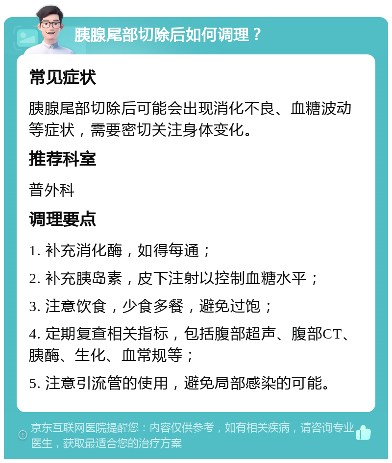 胰腺尾部切除后如何调理？ 常见症状 胰腺尾部切除后可能会出现消化不良、血糖波动等症状，需要密切关注身体变化。 推荐科室 普外科 调理要点 1. 补充消化酶，如得每通； 2. 补充胰岛素，皮下注射以控制血糖水平； 3. 注意饮食，少食多餐，避免过饱； 4. 定期复查相关指标，包括腹部超声、腹部CT、胰酶、生化、血常规等； 5. 注意引流管的使用，避免局部感染的可能。