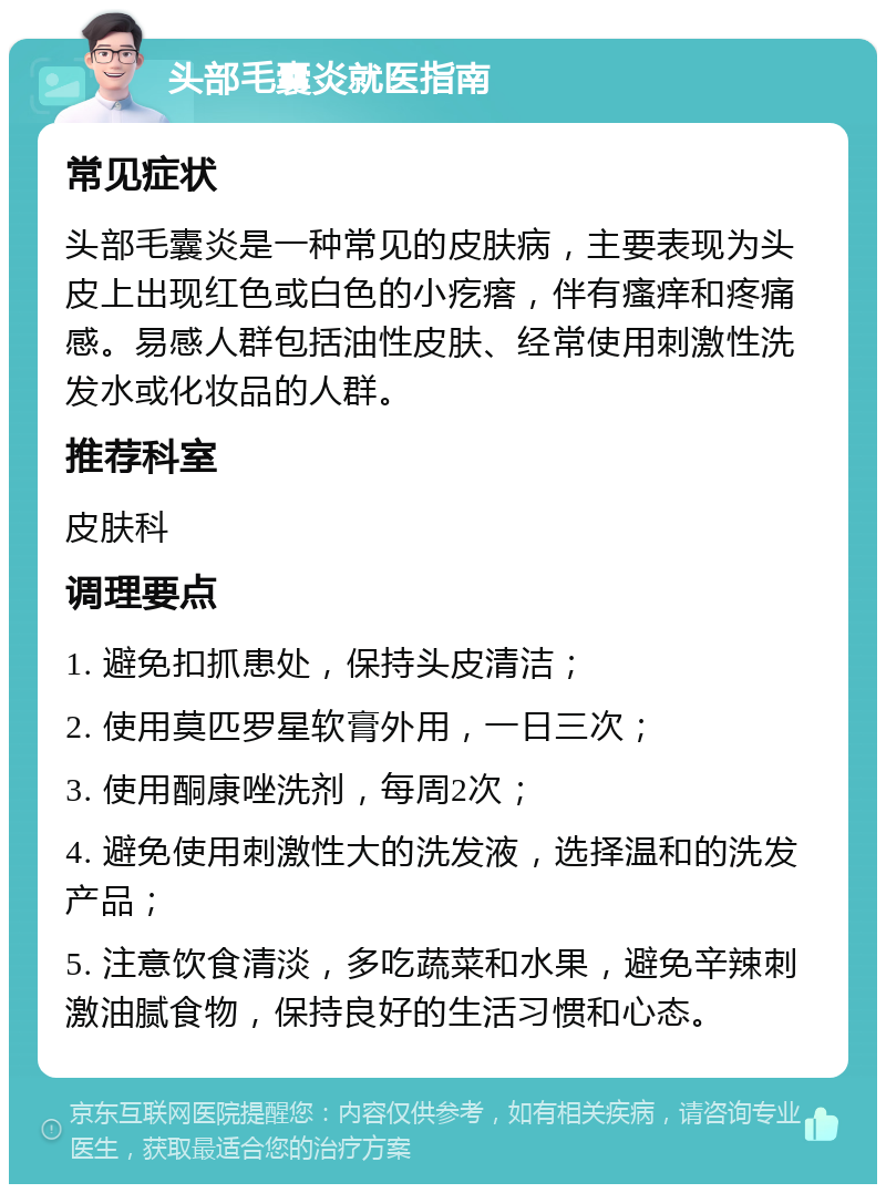 头部毛囊炎就医指南 常见症状 头部毛囊炎是一种常见的皮肤病，主要表现为头皮上出现红色或白色的小疙瘩，伴有瘙痒和疼痛感。易感人群包括油性皮肤、经常使用刺激性洗发水或化妆品的人群。 推荐科室 皮肤科 调理要点 1. 避免扣抓患处，保持头皮清洁； 2. 使用莫匹罗星软膏外用，一日三次； 3. 使用酮康唑洗剂，每周2次； 4. 避免使用刺激性大的洗发液，选择温和的洗发产品； 5. 注意饮食清淡，多吃蔬菜和水果，避免辛辣刺激油腻食物，保持良好的生活习惯和心态。