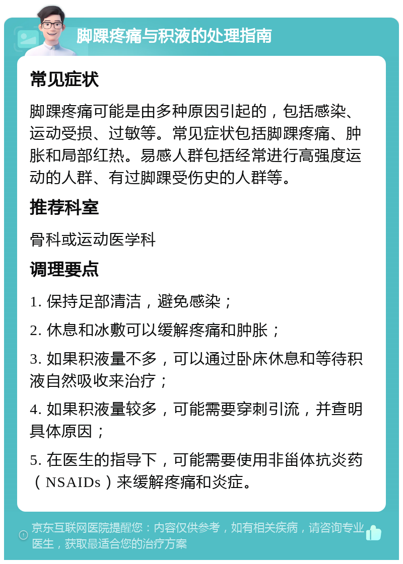 脚踝疼痛与积液的处理指南 常见症状 脚踝疼痛可能是由多种原因引起的，包括感染、运动受损、过敏等。常见症状包括脚踝疼痛、肿胀和局部红热。易感人群包括经常进行高强度运动的人群、有过脚踝受伤史的人群等。 推荐科室 骨科或运动医学科 调理要点 1. 保持足部清洁，避免感染； 2. 休息和冰敷可以缓解疼痛和肿胀； 3. 如果积液量不多，可以通过卧床休息和等待积液自然吸收来治疗； 4. 如果积液量较多，可能需要穿刺引流，并查明具体原因； 5. 在医生的指导下，可能需要使用非甾体抗炎药（NSAIDs）来缓解疼痛和炎症。