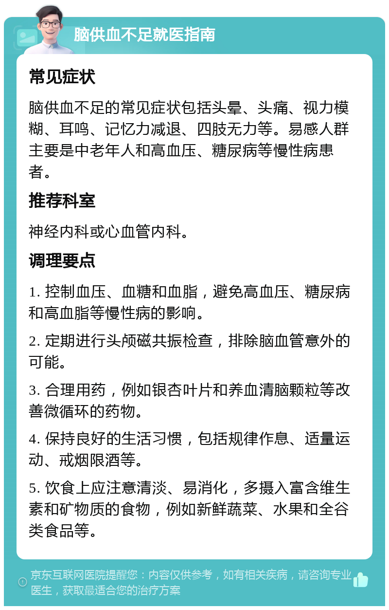 脑供血不足就医指南 常见症状 脑供血不足的常见症状包括头晕、头痛、视力模糊、耳鸣、记忆力减退、四肢无力等。易感人群主要是中老年人和高血压、糖尿病等慢性病患者。 推荐科室 神经内科或心血管内科。 调理要点 1. 控制血压、血糖和血脂，避免高血压、糖尿病和高血脂等慢性病的影响。 2. 定期进行头颅磁共振检查，排除脑血管意外的可能。 3. 合理用药，例如银杏叶片和养血清脑颗粒等改善微循环的药物。 4. 保持良好的生活习惯，包括规律作息、适量运动、戒烟限酒等。 5. 饮食上应注意清淡、易消化，多摄入富含维生素和矿物质的食物，例如新鲜蔬菜、水果和全谷类食品等。