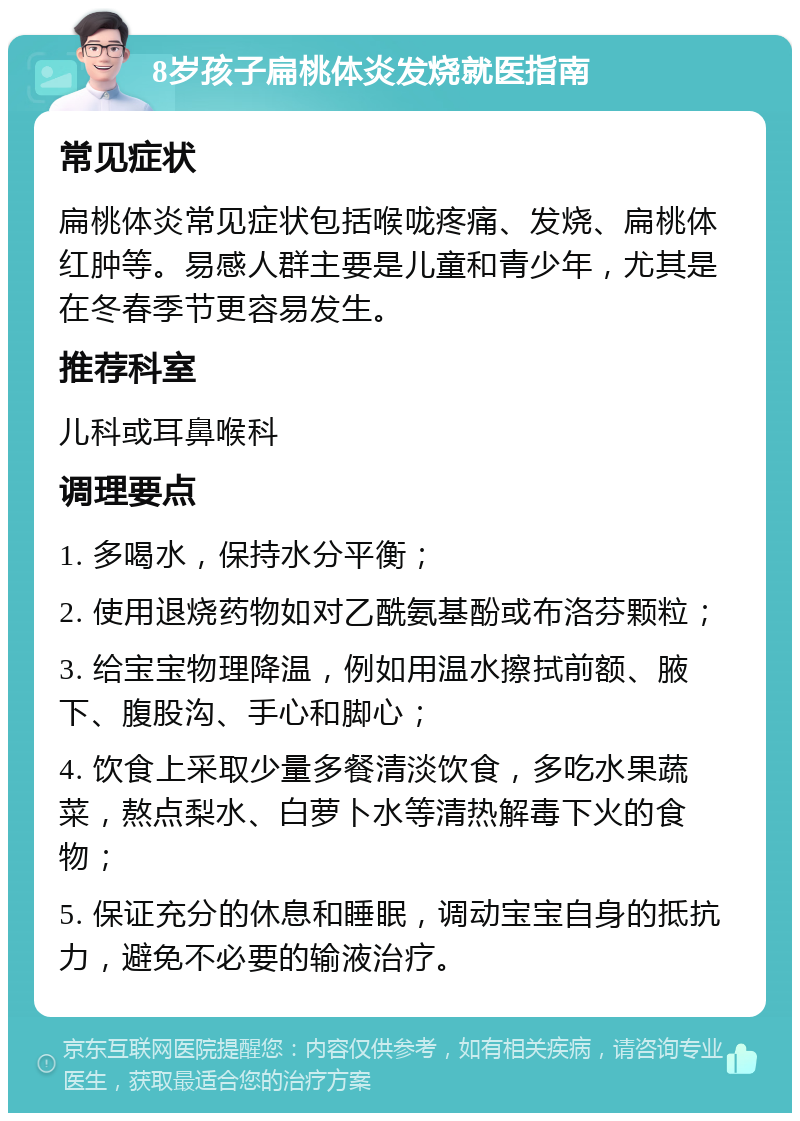 8岁孩子扁桃体炎发烧就医指南 常见症状 扁桃体炎常见症状包括喉咙疼痛、发烧、扁桃体红肿等。易感人群主要是儿童和青少年，尤其是在冬春季节更容易发生。 推荐科室 儿科或耳鼻喉科 调理要点 1. 多喝水，保持水分平衡； 2. 使用退烧药物如对乙酰氨基酚或布洛芬颗粒； 3. 给宝宝物理降温，例如用温水擦拭前额、腋下、腹股沟、手心和脚心； 4. 饮食上采取少量多餐清淡饮食，多吃水果蔬菜，熬点梨水、白萝卜水等清热解毒下火的食物； 5. 保证充分的休息和睡眠，调动宝宝自身的抵抗力，避免不必要的输液治疗。