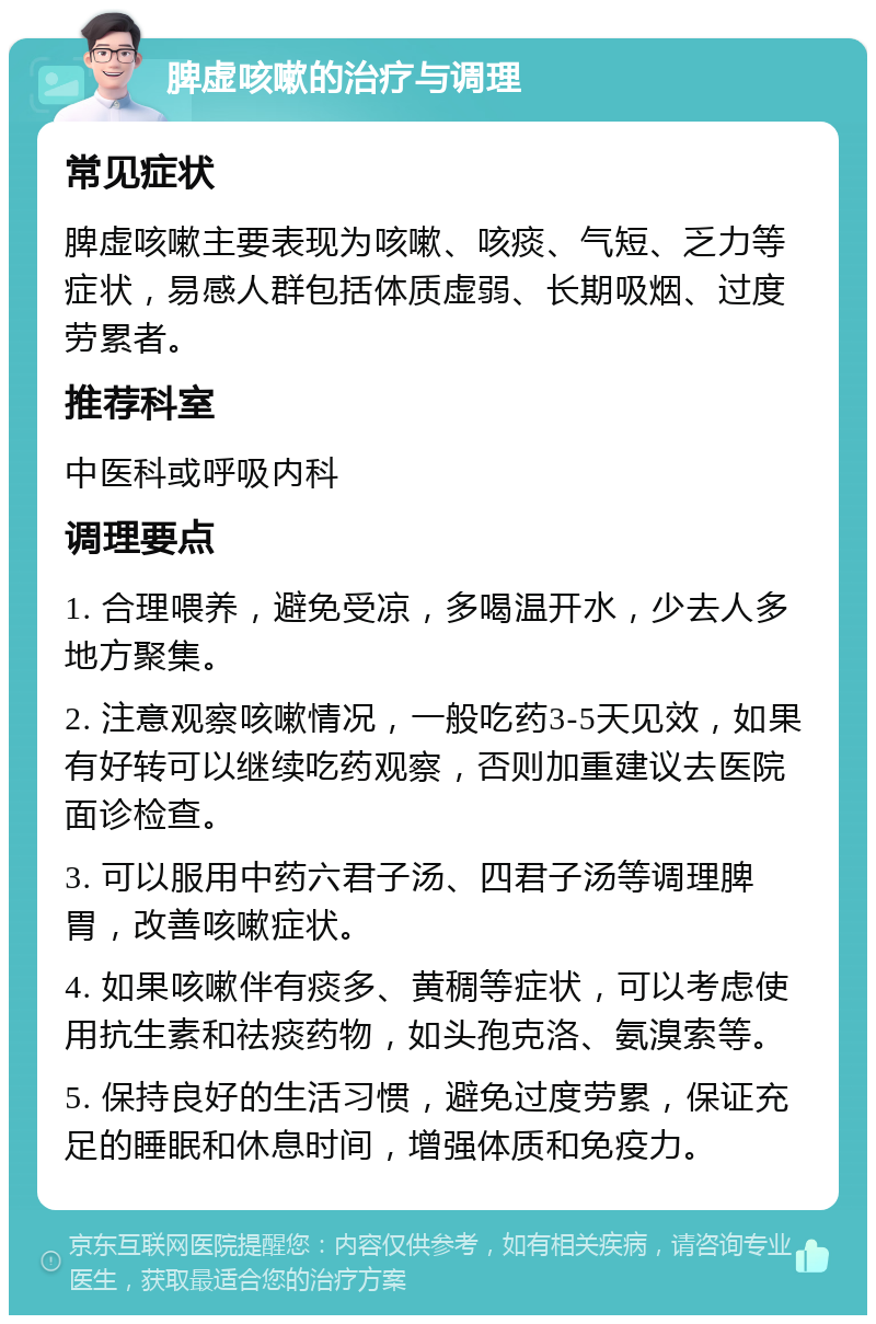 脾虚咳嗽的治疗与调理 常见症状 脾虚咳嗽主要表现为咳嗽、咳痰、气短、乏力等症状，易感人群包括体质虚弱、长期吸烟、过度劳累者。 推荐科室 中医科或呼吸内科 调理要点 1. 合理喂养，避免受凉，多喝温开水，少去人多地方聚集。 2. 注意观察咳嗽情况，一般吃药3-5天见效，如果有好转可以继续吃药观察，否则加重建议去医院面诊检查。 3. 可以服用中药六君子汤、四君子汤等调理脾胃，改善咳嗽症状。 4. 如果咳嗽伴有痰多、黄稠等症状，可以考虑使用抗生素和祛痰药物，如头孢克洛、氨溴索等。 5. 保持良好的生活习惯，避免过度劳累，保证充足的睡眠和休息时间，增强体质和免疫力。