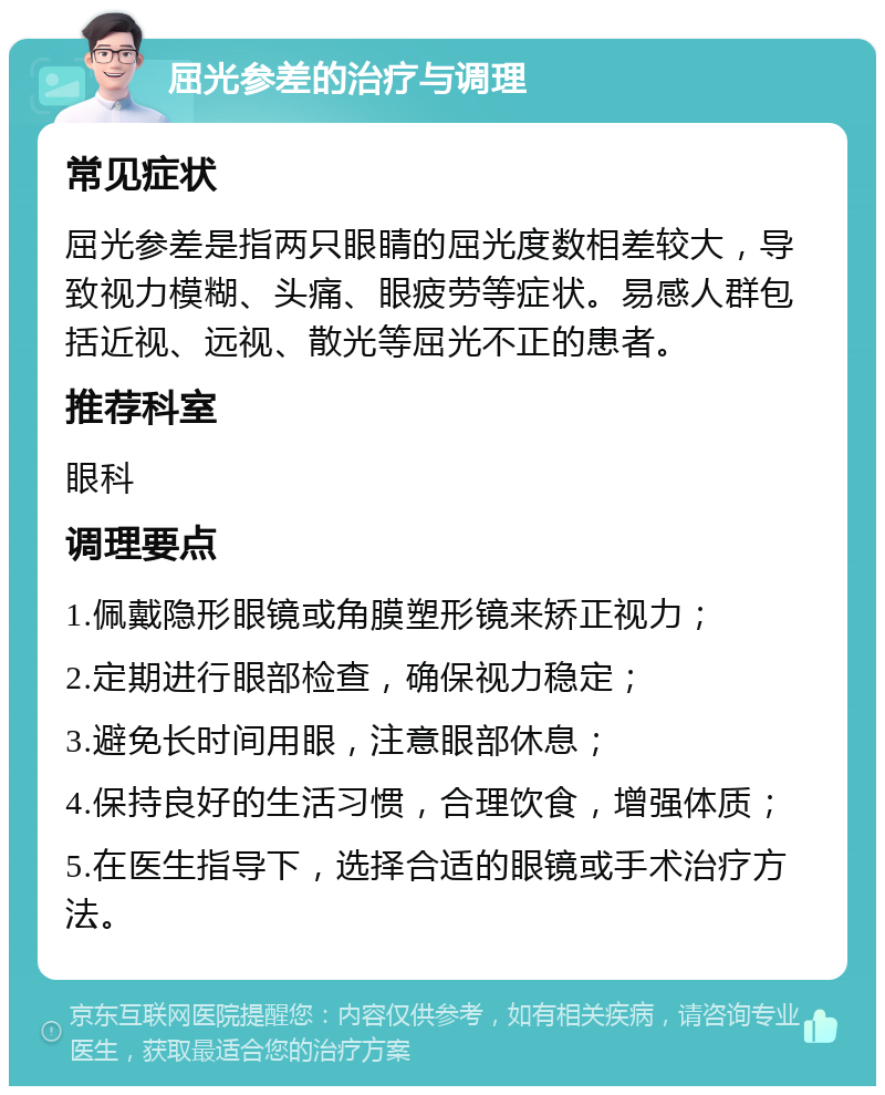 屈光参差的治疗与调理 常见症状 屈光参差是指两只眼睛的屈光度数相差较大，导致视力模糊、头痛、眼疲劳等症状。易感人群包括近视、远视、散光等屈光不正的患者。 推荐科室 眼科 调理要点 1.佩戴隐形眼镜或角膜塑形镜来矫正视力； 2.定期进行眼部检查，确保视力稳定； 3.避免长时间用眼，注意眼部休息； 4.保持良好的生活习惯，合理饮食，增强体质； 5.在医生指导下，选择合适的眼镜或手术治疗方法。