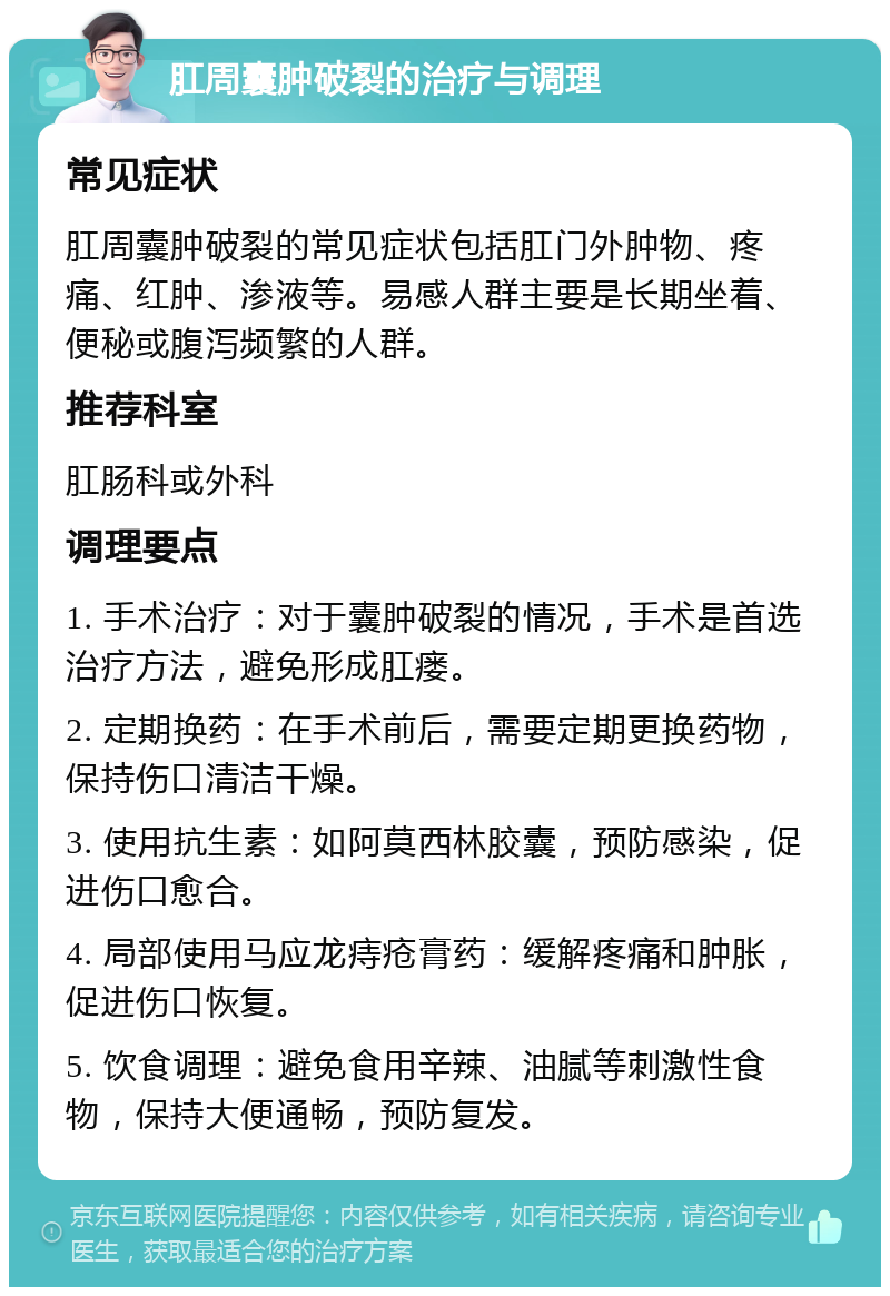 肛周囊肿破裂的治疗与调理 常见症状 肛周囊肿破裂的常见症状包括肛门外肿物、疼痛、红肿、渗液等。易感人群主要是长期坐着、便秘或腹泻频繁的人群。 推荐科室 肛肠科或外科 调理要点 1. 手术治疗：对于囊肿破裂的情况，手术是首选治疗方法，避免形成肛瘘。 2. 定期换药：在手术前后，需要定期更换药物，保持伤口清洁干燥。 3. 使用抗生素：如阿莫西林胶囊，预防感染，促进伤口愈合。 4. 局部使用马应龙痔疮膏药：缓解疼痛和肿胀，促进伤口恢复。 5. 饮食调理：避免食用辛辣、油腻等刺激性食物，保持大便通畅，预防复发。