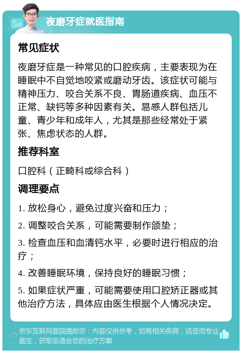 夜磨牙症就医指南 常见症状 夜磨牙症是一种常见的口腔疾病，主要表现为在睡眠中不自觉地咬紧或磨动牙齿。该症状可能与精神压力、咬合关系不良、胃肠道疾病、血压不正常、缺钙等多种因素有关。易感人群包括儿童、青少年和成年人，尤其是那些经常处于紧张、焦虑状态的人群。 推荐科室 口腔科（正畸科或综合科） 调理要点 1. 放松身心，避免过度兴奋和压力； 2. 调整咬合关系，可能需要制作颌垫； 3. 检查血压和血清钙水平，必要时进行相应的治疗； 4. 改善睡眠环境，保持良好的睡眠习惯； 5. 如果症状严重，可能需要使用口腔矫正器或其他治疗方法，具体应由医生根据个人情况决定。