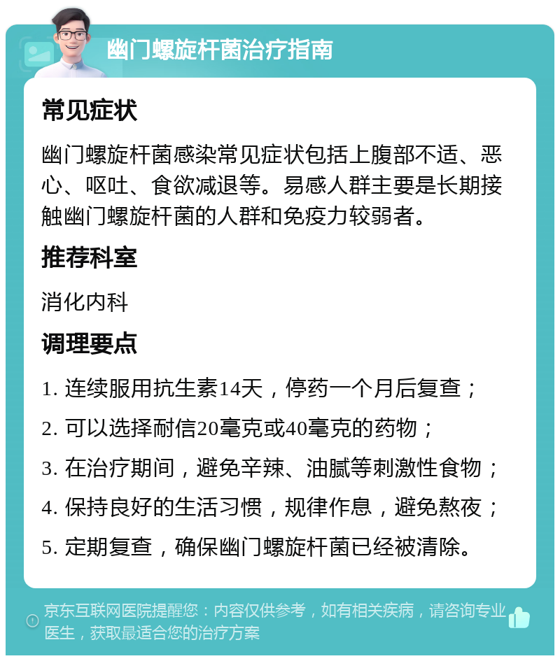 幽门螺旋杆菌治疗指南 常见症状 幽门螺旋杆菌感染常见症状包括上腹部不适、恶心、呕吐、食欲减退等。易感人群主要是长期接触幽门螺旋杆菌的人群和免疫力较弱者。 推荐科室 消化内科 调理要点 1. 连续服用抗生素14天，停药一个月后复查； 2. 可以选择耐信20毫克或40毫克的药物； 3. 在治疗期间，避免辛辣、油腻等刺激性食物； 4. 保持良好的生活习惯，规律作息，避免熬夜； 5. 定期复查，确保幽门螺旋杆菌已经被清除。