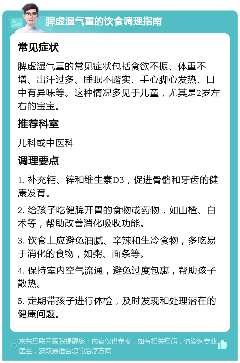 脾虚湿气重的饮食调理指南 常见症状 脾虚湿气重的常见症状包括食欲不振、体重不增、出汗过多、睡眠不踏实、手心脚心发热、口中有异味等。这种情况多见于儿童，尤其是2岁左右的宝宝。 推荐科室 儿科或中医科 调理要点 1. 补充钙、锌和维生素D3，促进骨骼和牙齿的健康发育。 2. 给孩子吃健脾开胃的食物或药物，如山楂、白术等，帮助改善消化吸收功能。 3. 饮食上应避免油腻、辛辣和生冷食物，多吃易于消化的食物，如粥、面条等。 4. 保持室内空气流通，避免过度包裹，帮助孩子散热。 5. 定期带孩子进行体检，及时发现和处理潜在的健康问题。